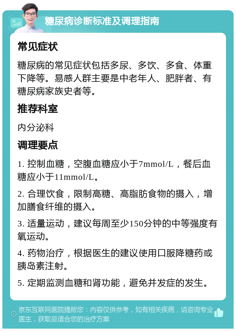 糖尿病诊断标准及调理指南 常见症状 糖尿病的常见症状包括多尿、多饮、多食、体重下降等。易感人群主要是中老年人、肥胖者、有糖尿病家族史者等。 推荐科室 内分泌科 调理要点 1. 控制血糖，空腹血糖应小于7mmol/L，餐后血糖应小于11mmol/L。 2. 合理饮食，限制高糖、高脂肪食物的摄入，增加膳食纤维的摄入。 3. 适量运动，建议每周至少150分钟的中等强度有氧运动。 4. 药物治疗，根据医生的建议使用口服降糖药或胰岛素注射。 5. 定期监测血糖和肾功能，避免并发症的发生。