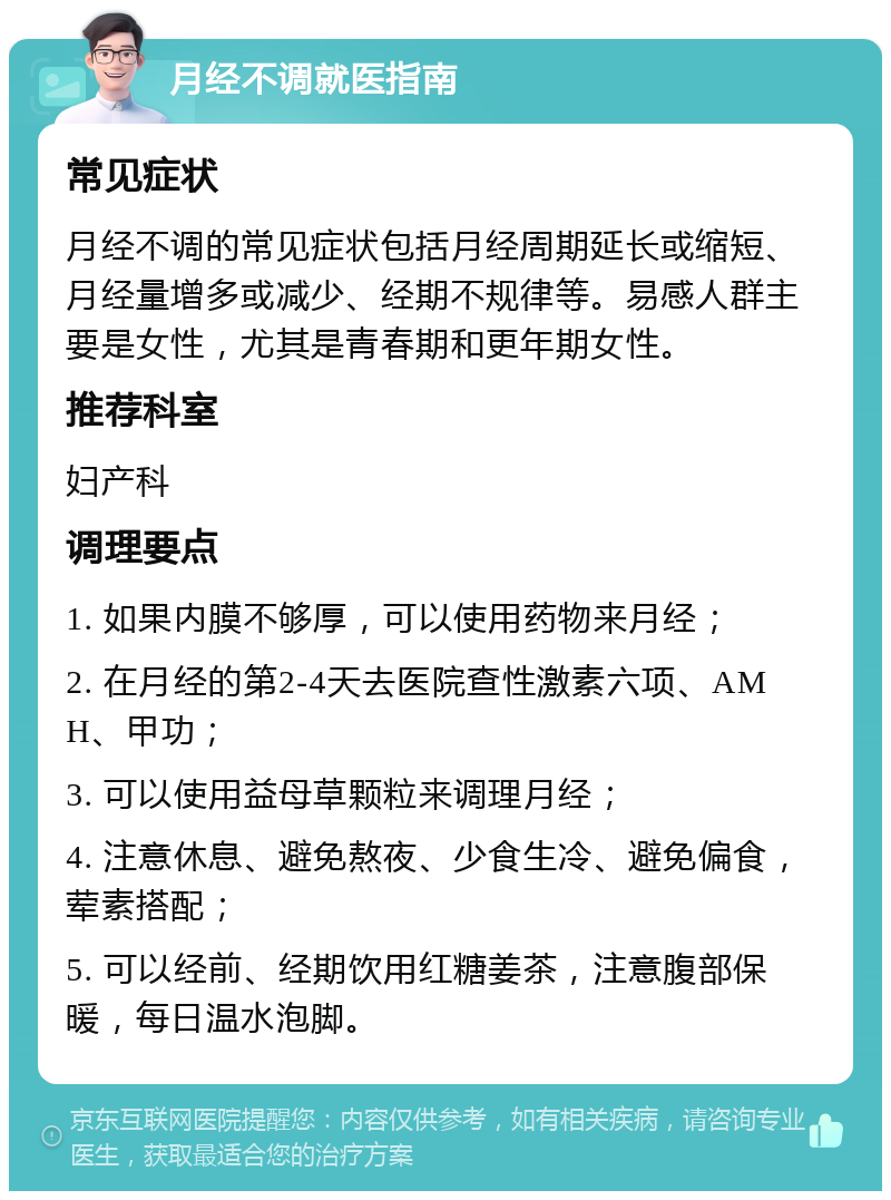 月经不调就医指南 常见症状 月经不调的常见症状包括月经周期延长或缩短、月经量增多或减少、经期不规律等。易感人群主要是女性，尤其是青春期和更年期女性。 推荐科室 妇产科 调理要点 1. 如果内膜不够厚，可以使用药物来月经； 2. 在月经的第2-4天去医院查性激素六项、AMH、甲功； 3. 可以使用益母草颗粒来调理月经； 4. 注意休息、避免熬夜、少食生冷、避免偏食，荤素搭配； 5. 可以经前、经期饮用红糖姜茶，注意腹部保暖，每日温水泡脚。