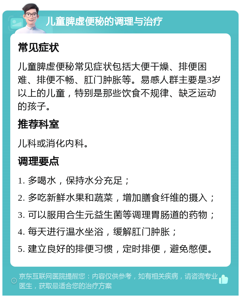 儿童脾虚便秘的调理与治疗 常见症状 儿童脾虚便秘常见症状包括大便干燥、排便困难、排便不畅、肛门肿胀等。易感人群主要是3岁以上的儿童，特别是那些饮食不规律、缺乏运动的孩子。 推荐科室 儿科或消化内科。 调理要点 1. 多喝水，保持水分充足； 2. 多吃新鲜水果和蔬菜，增加膳食纤维的摄入； 3. 可以服用合生元益生菌等调理胃肠道的药物； 4. 每天进行温水坐浴，缓解肛门肿胀； 5. 建立良好的排便习惯，定时排便，避免憋便。