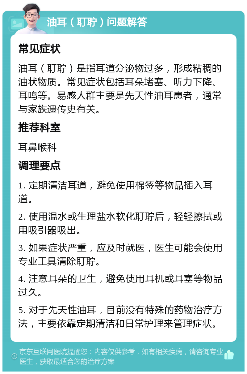 油耳（耵聍）问题解答 常见症状 油耳（耵聍）是指耳道分泌物过多，形成粘稠的油状物质。常见症状包括耳朵堵塞、听力下降、耳鸣等。易感人群主要是先天性油耳患者，通常与家族遗传史有关。 推荐科室 耳鼻喉科 调理要点 1. 定期清洁耳道，避免使用棉签等物品插入耳道。 2. 使用温水或生理盐水软化耵聍后，轻轻擦拭或用吸引器吸出。 3. 如果症状严重，应及时就医，医生可能会使用专业工具清除耵聍。 4. 注意耳朵的卫生，避免使用耳机或耳塞等物品过久。 5. 对于先天性油耳，目前没有特殊的药物治疗方法，主要依靠定期清洁和日常护理来管理症状。