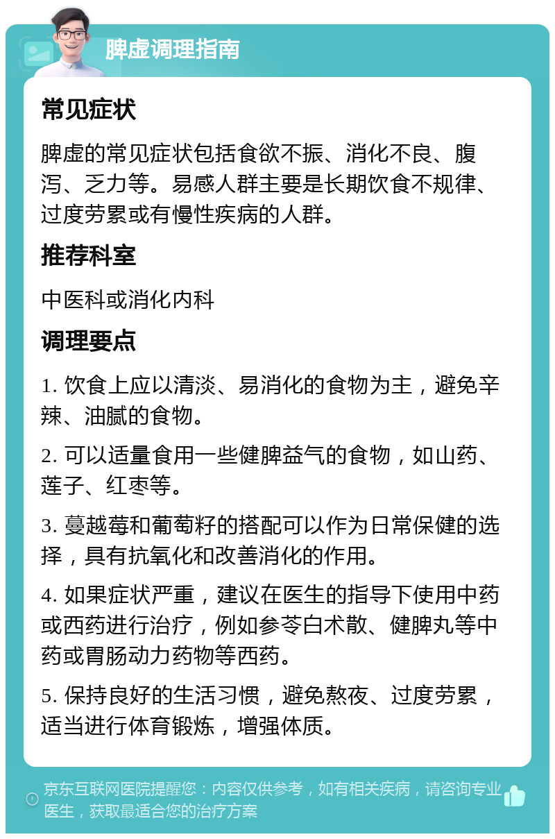 脾虚调理指南 常见症状 脾虚的常见症状包括食欲不振、消化不良、腹泻、乏力等。易感人群主要是长期饮食不规律、过度劳累或有慢性疾病的人群。 推荐科室 中医科或消化内科 调理要点 1. 饮食上应以清淡、易消化的食物为主，避免辛辣、油腻的食物。 2. 可以适量食用一些健脾益气的食物，如山药、莲子、红枣等。 3. 蔓越莓和葡萄籽的搭配可以作为日常保健的选择，具有抗氧化和改善消化的作用。 4. 如果症状严重，建议在医生的指导下使用中药或西药进行治疗，例如参苓白术散、健脾丸等中药或胃肠动力药物等西药。 5. 保持良好的生活习惯，避免熬夜、过度劳累，适当进行体育锻炼，增强体质。