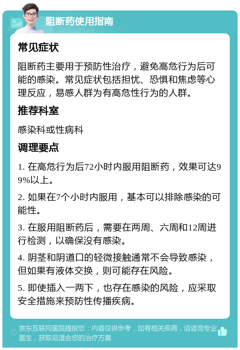 阻断药使用指南 常见症状 阻断药主要用于预防性治疗，避免高危行为后可能的感染。常见症状包括担忧、恐惧和焦虑等心理反应，易感人群为有高危性行为的人群。 推荐科室 感染科或性病科 调理要点 1. 在高危行为后72小时内服用阻断药，效果可达99%以上。 2. 如果在7个小时内服用，基本可以排除感染的可能性。 3. 在服用阻断药后，需要在两周、六周和12周进行检测，以确保没有感染。 4. 阴茎和阴道口的轻微接触通常不会导致感染，但如果有液体交换，则可能存在风险。 5. 即使插入一两下，也存在感染的风险，应采取安全措施来预防性传播疾病。