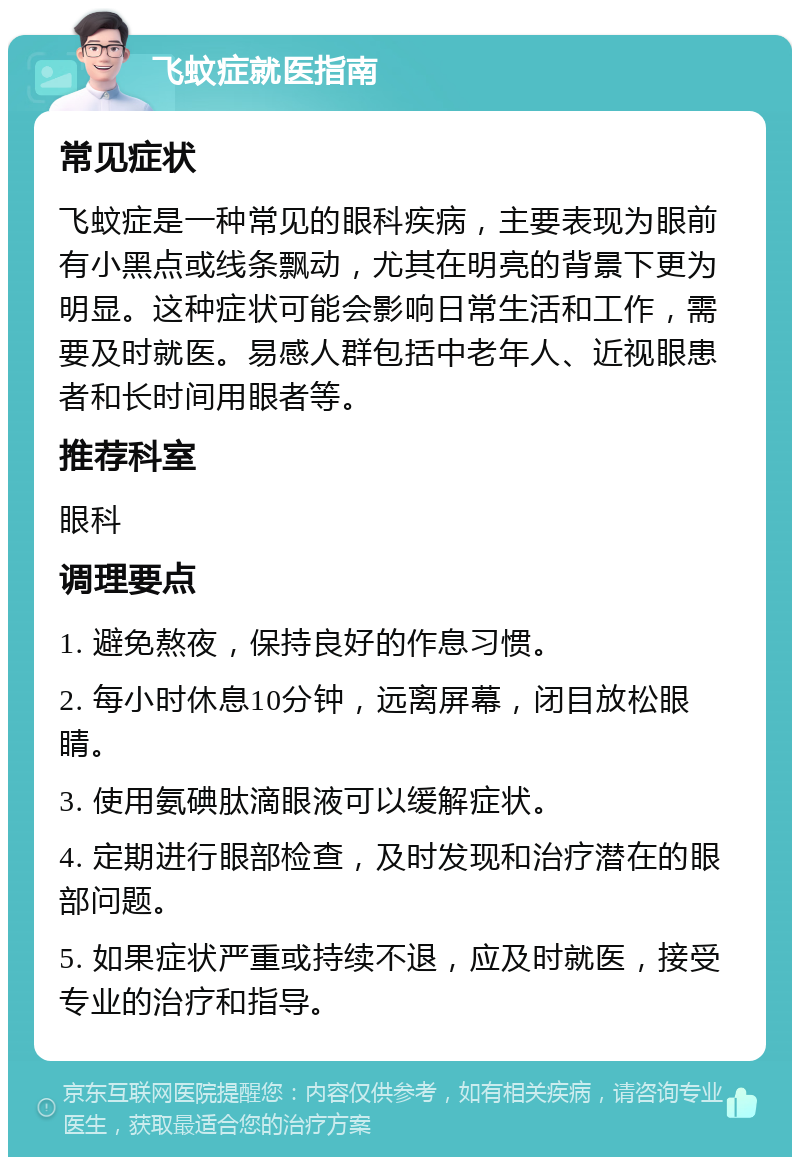 飞蚊症就医指南 常见症状 飞蚊症是一种常见的眼科疾病，主要表现为眼前有小黑点或线条飘动，尤其在明亮的背景下更为明显。这种症状可能会影响日常生活和工作，需要及时就医。易感人群包括中老年人、近视眼患者和长时间用眼者等。 推荐科室 眼科 调理要点 1. 避免熬夜，保持良好的作息习惯。 2. 每小时休息10分钟，远离屏幕，闭目放松眼睛。 3. 使用氨碘肽滴眼液可以缓解症状。 4. 定期进行眼部检查，及时发现和治疗潜在的眼部问题。 5. 如果症状严重或持续不退，应及时就医，接受专业的治疗和指导。