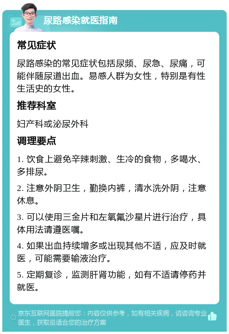 尿路感染就医指南 常见症状 尿路感染的常见症状包括尿频、尿急、尿痛，可能伴随尿道出血。易感人群为女性，特别是有性生活史的女性。 推荐科室 妇产科或泌尿外科 调理要点 1. 饮食上避免辛辣刺激、生冷的食物，多喝水、多排尿。 2. 注意外阴卫生，勤换内裤，清水洗外阴，注意休息。 3. 可以使用三金片和左氧氟沙星片进行治疗，具体用法请遵医嘱。 4. 如果出血持续增多或出现其他不适，应及时就医，可能需要输液治疗。 5. 定期复诊，监测肝肾功能，如有不适请停药并就医。