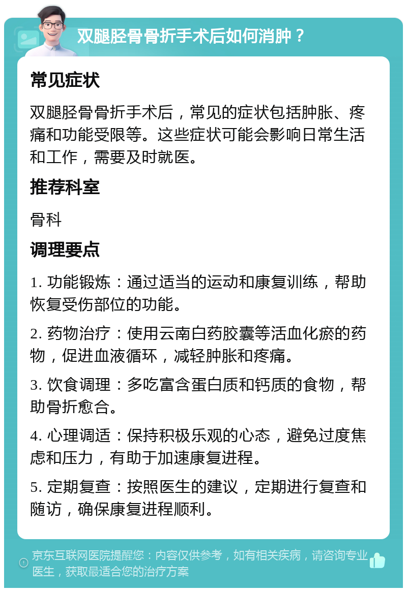 双腿胫骨骨折手术后如何消肿？ 常见症状 双腿胫骨骨折手术后，常见的症状包括肿胀、疼痛和功能受限等。这些症状可能会影响日常生活和工作，需要及时就医。 推荐科室 骨科 调理要点 1. 功能锻炼：通过适当的运动和康复训练，帮助恢复受伤部位的功能。 2. 药物治疗：使用云南白药胶囊等活血化瘀的药物，促进血液循环，减轻肿胀和疼痛。 3. 饮食调理：多吃富含蛋白质和钙质的食物，帮助骨折愈合。 4. 心理调适：保持积极乐观的心态，避免过度焦虑和压力，有助于加速康复进程。 5. 定期复查：按照医生的建议，定期进行复查和随访，确保康复进程顺利。