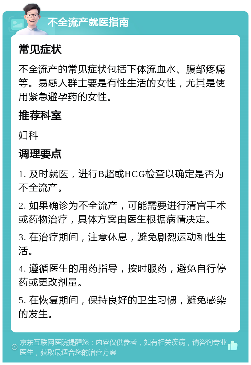 不全流产就医指南 常见症状 不全流产的常见症状包括下体流血水、腹部疼痛等。易感人群主要是有性生活的女性，尤其是使用紧急避孕药的女性。 推荐科室 妇科 调理要点 1. 及时就医，进行B超或HCG检查以确定是否为不全流产。 2. 如果确诊为不全流产，可能需要进行清宫手术或药物治疗，具体方案由医生根据病情决定。 3. 在治疗期间，注意休息，避免剧烈运动和性生活。 4. 遵循医生的用药指导，按时服药，避免自行停药或更改剂量。 5. 在恢复期间，保持良好的卫生习惯，避免感染的发生。