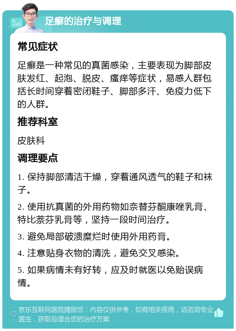 足癣的治疗与调理 常见症状 足癣是一种常见的真菌感染，主要表现为脚部皮肤发红、起泡、脱皮、瘙痒等症状，易感人群包括长时间穿着密闭鞋子、脚部多汗、免疫力低下的人群。 推荐科室 皮肤科 调理要点 1. 保持脚部清洁干燥，穿着通风透气的鞋子和袜子。 2. 使用抗真菌的外用药物如奈替芬酮康唑乳膏、特比萘芬乳膏等，坚持一段时间治疗。 3. 避免局部破溃糜烂时使用外用药膏。 4. 注意贴身衣物的清洗，避免交叉感染。 5. 如果病情未有好转，应及时就医以免贻误病情。