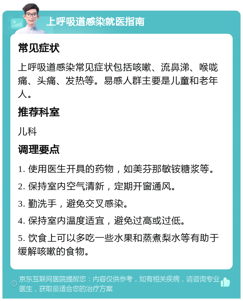 上呼吸道感染就医指南 常见症状 上呼吸道感染常见症状包括咳嗽、流鼻涕、喉咙痛、头痛、发热等。易感人群主要是儿童和老年人。 推荐科室 儿科 调理要点 1. 使用医生开具的药物，如美芬那敏铵糖浆等。 2. 保持室内空气清新，定期开窗通风。 3. 勤洗手，避免交叉感染。 4. 保持室内温度适宜，避免过高或过低。 5. 饮食上可以多吃一些水果和蒸煮梨水等有助于缓解咳嗽的食物。