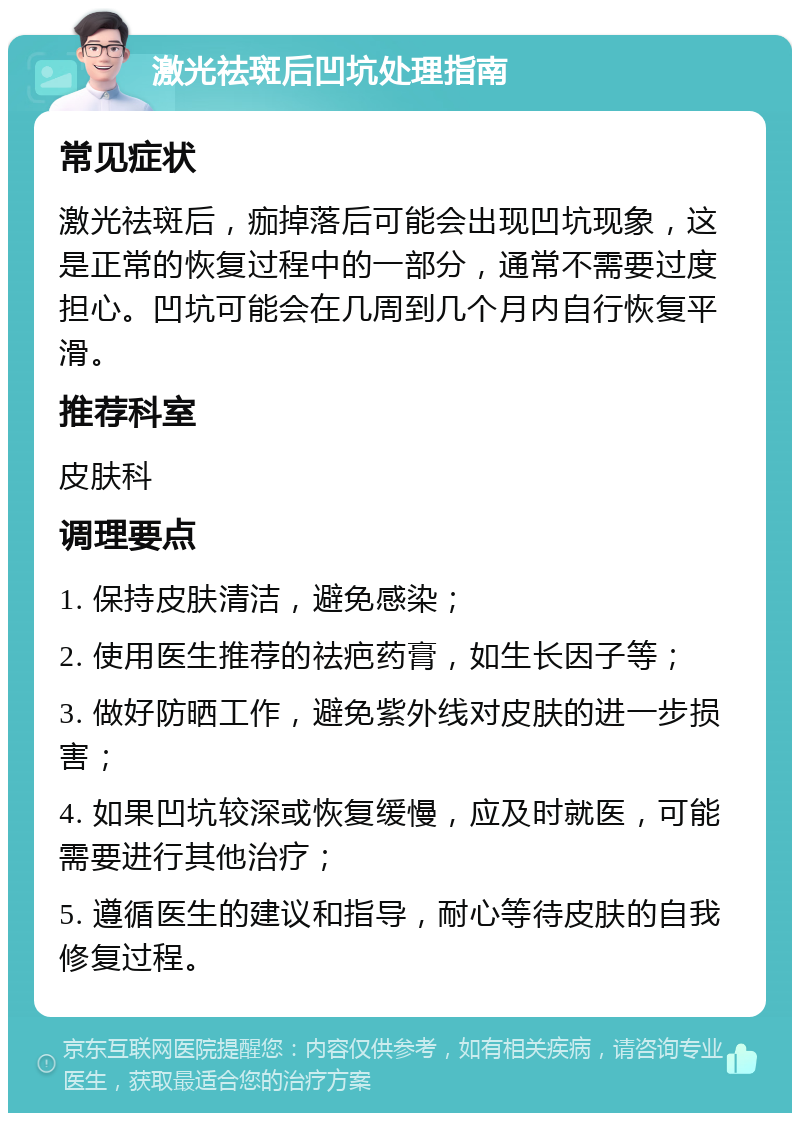 激光祛斑后凹坑处理指南 常见症状 激光祛斑后，痂掉落后可能会出现凹坑现象，这是正常的恢复过程中的一部分，通常不需要过度担心。凹坑可能会在几周到几个月内自行恢复平滑。 推荐科室 皮肤科 调理要点 1. 保持皮肤清洁，避免感染； 2. 使用医生推荐的祛疤药膏，如生长因子等； 3. 做好防晒工作，避免紫外线对皮肤的进一步损害； 4. 如果凹坑较深或恢复缓慢，应及时就医，可能需要进行其他治疗； 5. 遵循医生的建议和指导，耐心等待皮肤的自我修复过程。