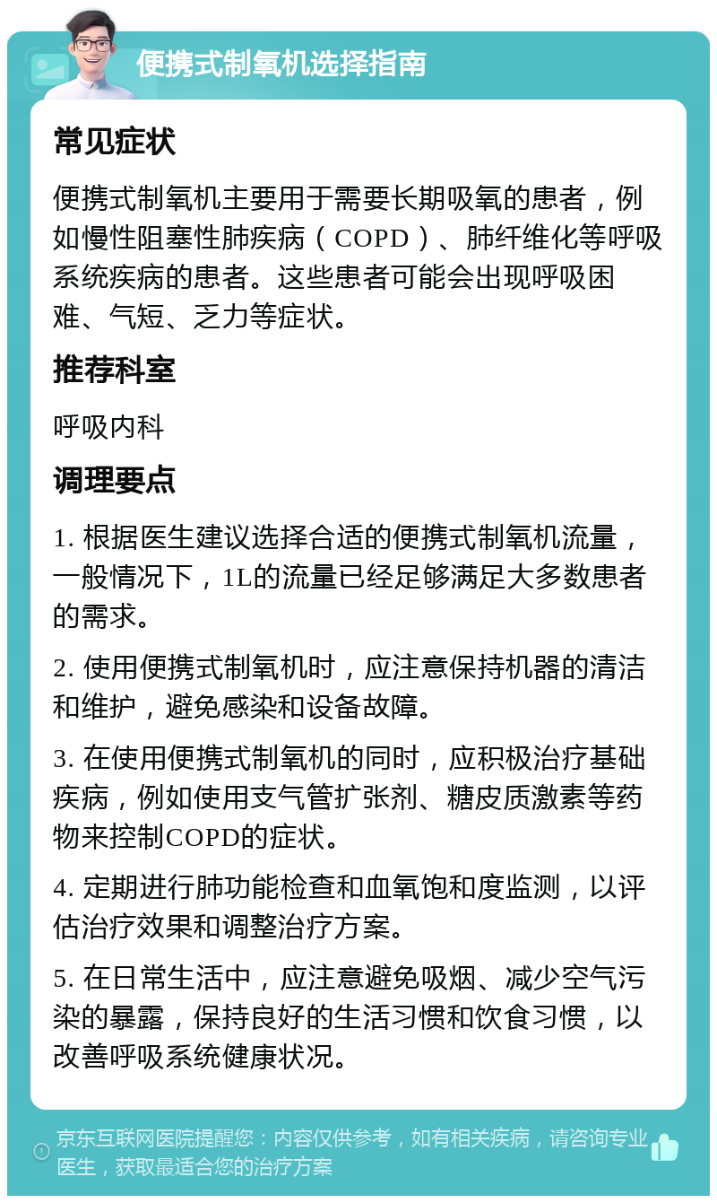 便携式制氧机选择指南 常见症状 便携式制氧机主要用于需要长期吸氧的患者，例如慢性阻塞性肺疾病（COPD）、肺纤维化等呼吸系统疾病的患者。这些患者可能会出现呼吸困难、气短、乏力等症状。 推荐科室 呼吸内科 调理要点 1. 根据医生建议选择合适的便携式制氧机流量，一般情况下，1L的流量已经足够满足大多数患者的需求。 2. 使用便携式制氧机时，应注意保持机器的清洁和维护，避免感染和设备故障。 3. 在使用便携式制氧机的同时，应积极治疗基础疾病，例如使用支气管扩张剂、糖皮质激素等药物来控制COPD的症状。 4. 定期进行肺功能检查和血氧饱和度监测，以评估治疗效果和调整治疗方案。 5. 在日常生活中，应注意避免吸烟、减少空气污染的暴露，保持良好的生活习惯和饮食习惯，以改善呼吸系统健康状况。