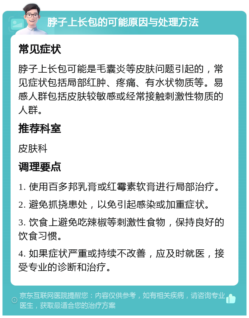 脖子上长包的可能原因与处理方法 常见症状 脖子上长包可能是毛囊炎等皮肤问题引起的，常见症状包括局部红肿、疼痛、有水状物质等。易感人群包括皮肤较敏感或经常接触刺激性物质的人群。 推荐科室 皮肤科 调理要点 1. 使用百多邦乳膏或红霉素软膏进行局部治疗。 2. 避免抓挠患处，以免引起感染或加重症状。 3. 饮食上避免吃辣椒等刺激性食物，保持良好的饮食习惯。 4. 如果症状严重或持续不改善，应及时就医，接受专业的诊断和治疗。