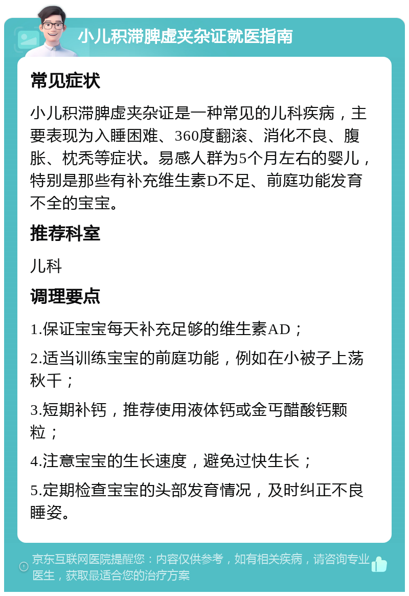 小儿积滞脾虚夹杂证就医指南 常见症状 小儿积滞脾虚夹杂证是一种常见的儿科疾病，主要表现为入睡困难、360度翻滚、消化不良、腹胀、枕秃等症状。易感人群为5个月左右的婴儿，特别是那些有补充维生素D不足、前庭功能发育不全的宝宝。 推荐科室 儿科 调理要点 1.保证宝宝每天补充足够的维生素AD； 2.适当训练宝宝的前庭功能，例如在小被子上荡秋千； 3.短期补钙，推荐使用液体钙或金丐醋酸钙颗粒； 4.注意宝宝的生长速度，避免过快生长； 5.定期检查宝宝的头部发育情况，及时纠正不良睡姿。