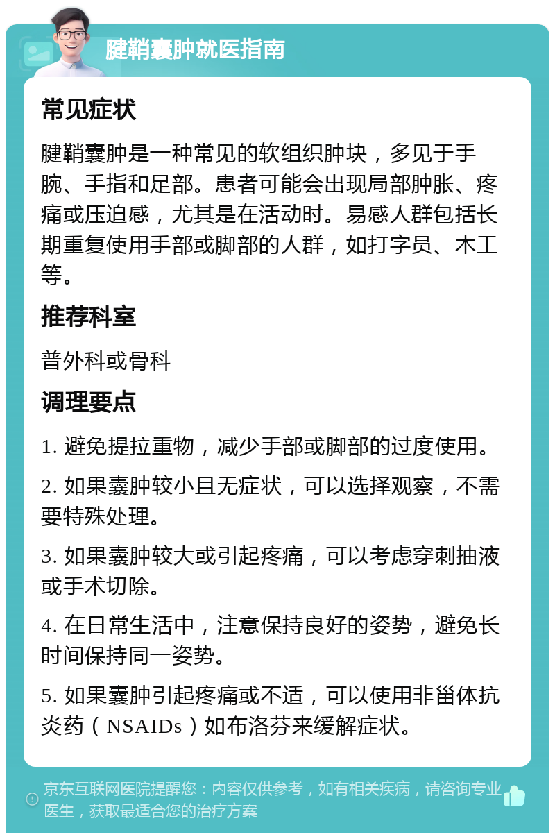 腱鞘囊肿就医指南 常见症状 腱鞘囊肿是一种常见的软组织肿块，多见于手腕、手指和足部。患者可能会出现局部肿胀、疼痛或压迫感，尤其是在活动时。易感人群包括长期重复使用手部或脚部的人群，如打字员、木工等。 推荐科室 普外科或骨科 调理要点 1. 避免提拉重物，减少手部或脚部的过度使用。 2. 如果囊肿较小且无症状，可以选择观察，不需要特殊处理。 3. 如果囊肿较大或引起疼痛，可以考虑穿刺抽液或手术切除。 4. 在日常生活中，注意保持良好的姿势，避免长时间保持同一姿势。 5. 如果囊肿引起疼痛或不适，可以使用非甾体抗炎药（NSAIDs）如布洛芬来缓解症状。