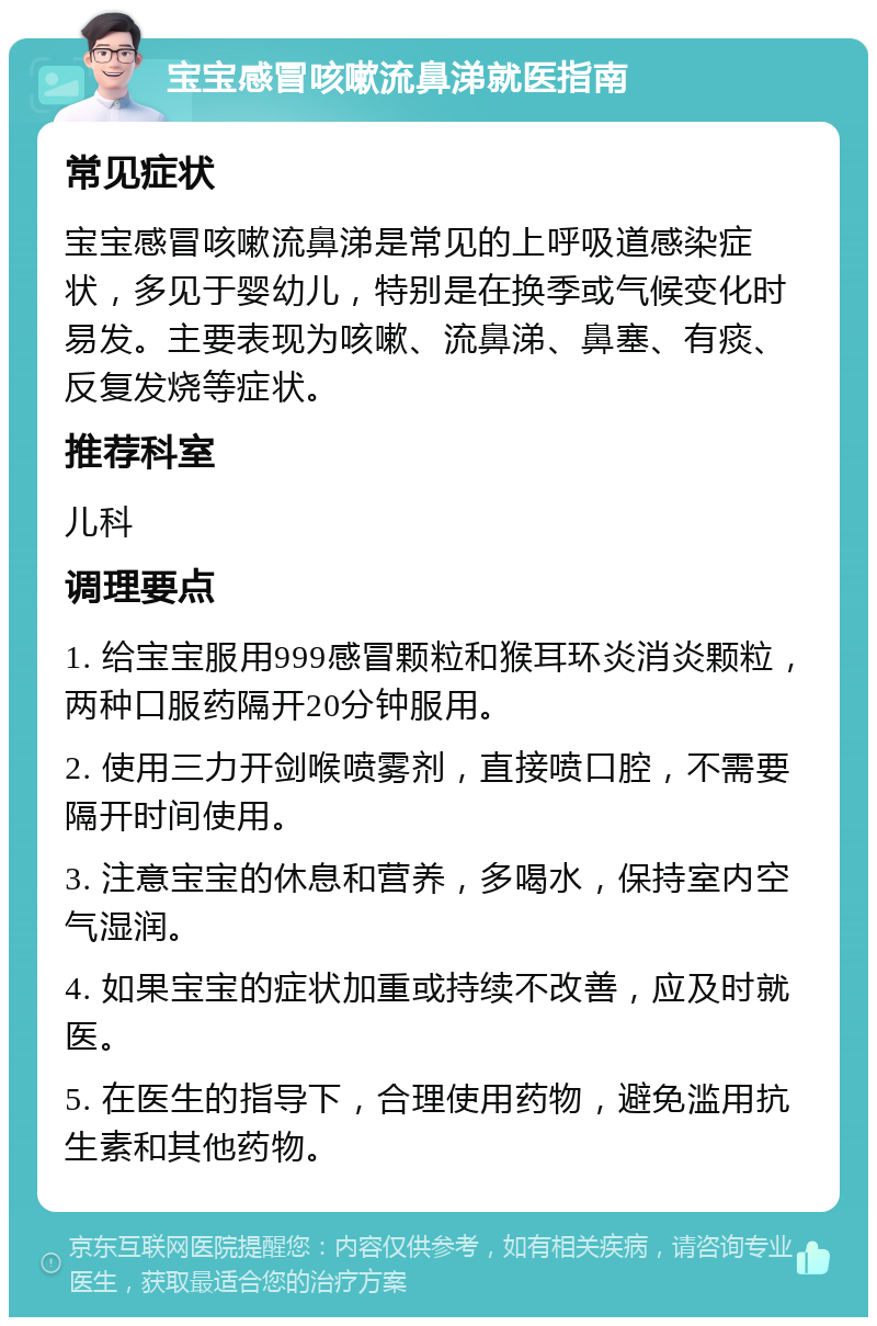 宝宝感冒咳嗽流鼻涕就医指南 常见症状 宝宝感冒咳嗽流鼻涕是常见的上呼吸道感染症状，多见于婴幼儿，特别是在换季或气候变化时易发。主要表现为咳嗽、流鼻涕、鼻塞、有痰、反复发烧等症状。 推荐科室 儿科 调理要点 1. 给宝宝服用999感冒颗粒和猴耳环炎消炎颗粒，两种口服药隔开20分钟服用。 2. 使用三力开剑喉喷雾剂，直接喷口腔，不需要隔开时间使用。 3. 注意宝宝的休息和营养，多喝水，保持室内空气湿润。 4. 如果宝宝的症状加重或持续不改善，应及时就医。 5. 在医生的指导下，合理使用药物，避免滥用抗生素和其他药物。