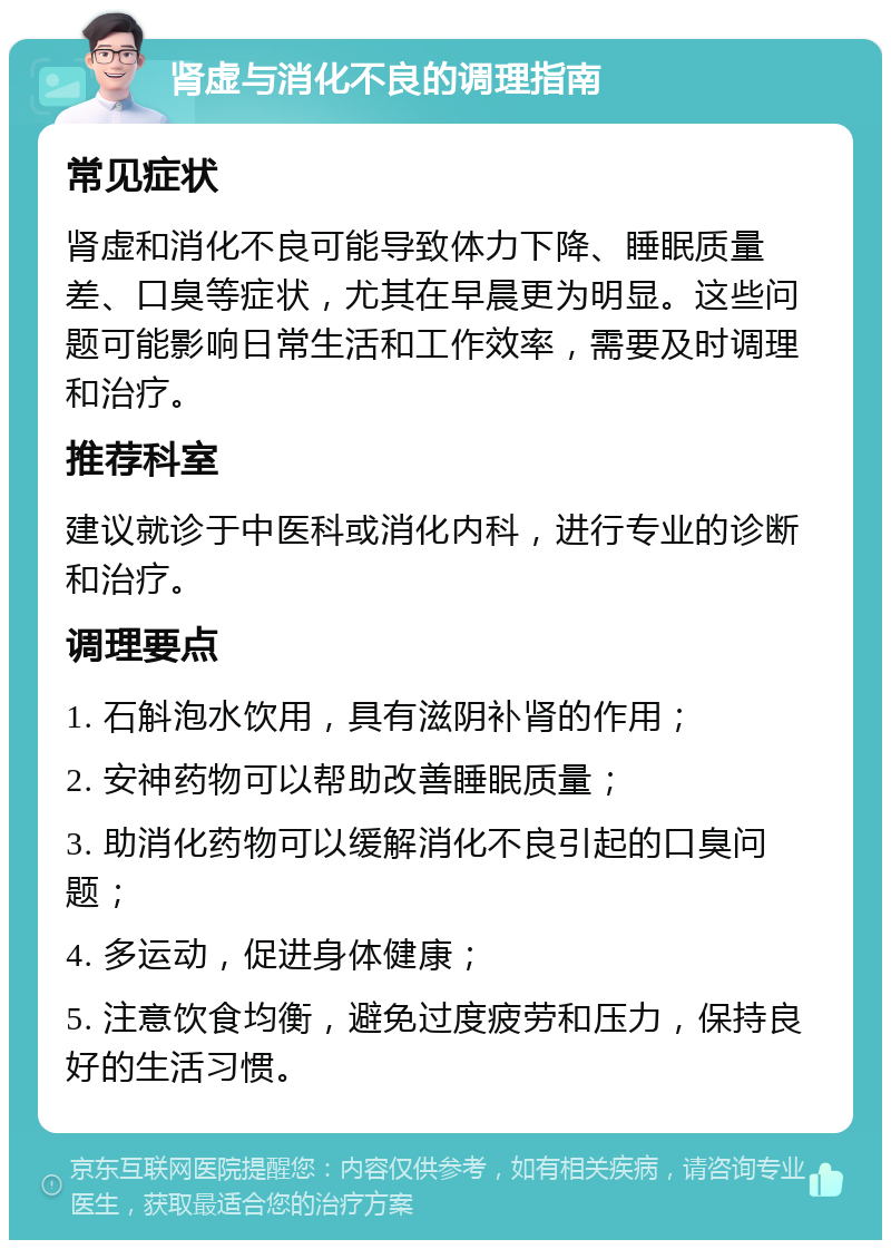 肾虚与消化不良的调理指南 常见症状 肾虚和消化不良可能导致体力下降、睡眠质量差、口臭等症状，尤其在早晨更为明显。这些问题可能影响日常生活和工作效率，需要及时调理和治疗。 推荐科室 建议就诊于中医科或消化内科，进行专业的诊断和治疗。 调理要点 1. 石斛泡水饮用，具有滋阴补肾的作用； 2. 安神药物可以帮助改善睡眠质量； 3. 助消化药物可以缓解消化不良引起的口臭问题； 4. 多运动，促进身体健康； 5. 注意饮食均衡，避免过度疲劳和压力，保持良好的生活习惯。