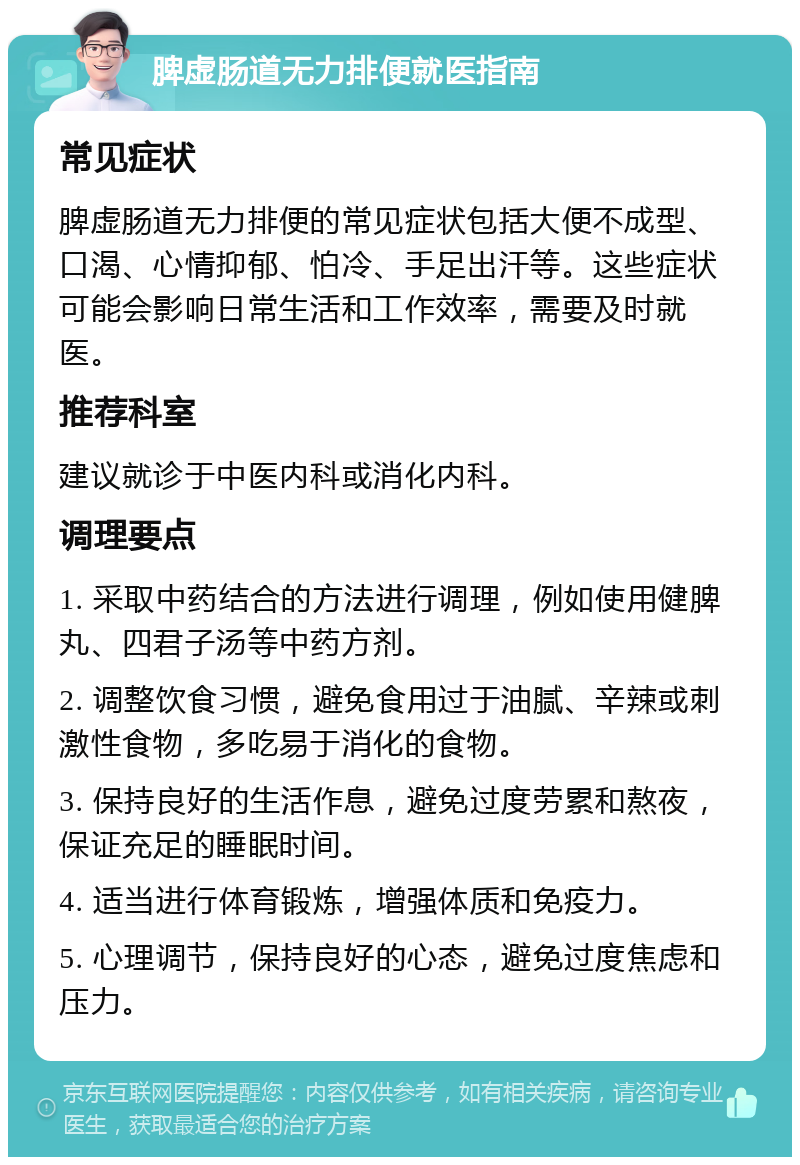 脾虚肠道无力排便就医指南 常见症状 脾虚肠道无力排便的常见症状包括大便不成型、口渴、心情抑郁、怕冷、手足出汗等。这些症状可能会影响日常生活和工作效率，需要及时就医。 推荐科室 建议就诊于中医内科或消化内科。 调理要点 1. 采取中药结合的方法进行调理，例如使用健脾丸、四君子汤等中药方剂。 2. 调整饮食习惯，避免食用过于油腻、辛辣或刺激性食物，多吃易于消化的食物。 3. 保持良好的生活作息，避免过度劳累和熬夜，保证充足的睡眠时间。 4. 适当进行体育锻炼，增强体质和免疫力。 5. 心理调节，保持良好的心态，避免过度焦虑和压力。