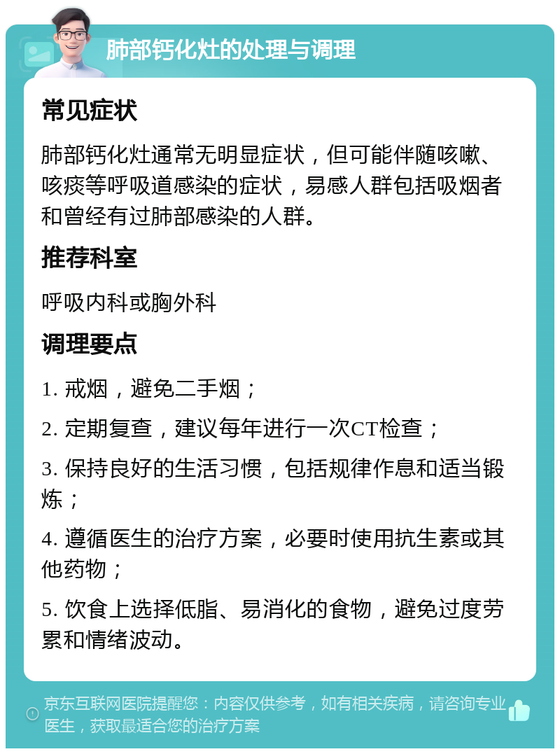 肺部钙化灶的处理与调理 常见症状 肺部钙化灶通常无明显症状，但可能伴随咳嗽、咳痰等呼吸道感染的症状，易感人群包括吸烟者和曾经有过肺部感染的人群。 推荐科室 呼吸内科或胸外科 调理要点 1. 戒烟，避免二手烟； 2. 定期复查，建议每年进行一次CT检查； 3. 保持良好的生活习惯，包括规律作息和适当锻炼； 4. 遵循医生的治疗方案，必要时使用抗生素或其他药物； 5. 饮食上选择低脂、易消化的食物，避免过度劳累和情绪波动。