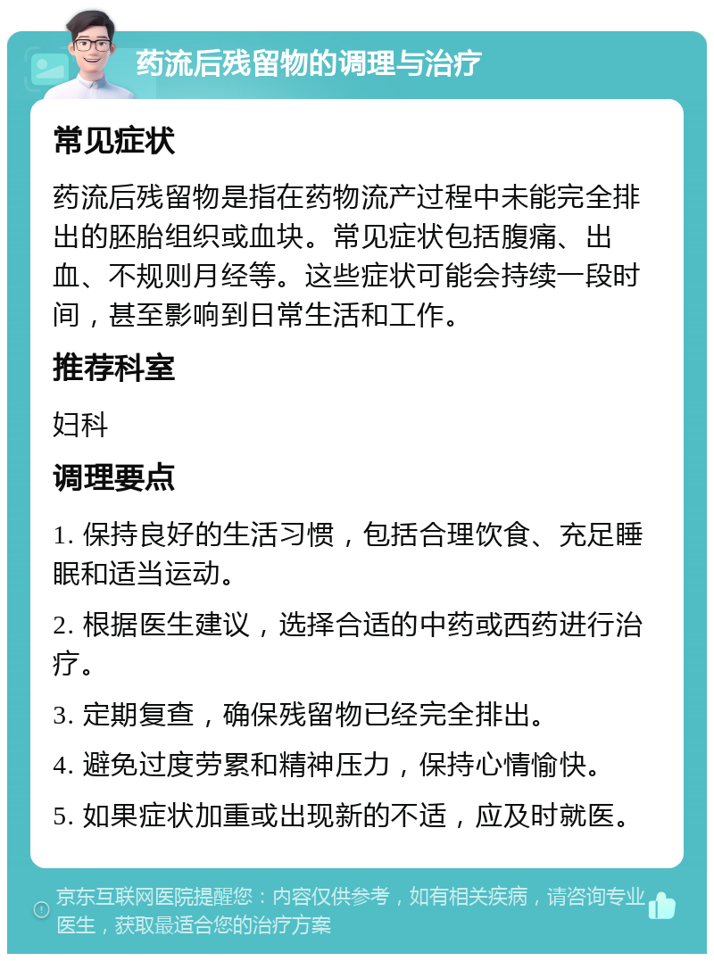 药流后残留物的调理与治疗 常见症状 药流后残留物是指在药物流产过程中未能完全排出的胚胎组织或血块。常见症状包括腹痛、出血、不规则月经等。这些症状可能会持续一段时间，甚至影响到日常生活和工作。 推荐科室 妇科 调理要点 1. 保持良好的生活习惯，包括合理饮食、充足睡眠和适当运动。 2. 根据医生建议，选择合适的中药或西药进行治疗。 3. 定期复查，确保残留物已经完全排出。 4. 避免过度劳累和精神压力，保持心情愉快。 5. 如果症状加重或出现新的不适，应及时就医。