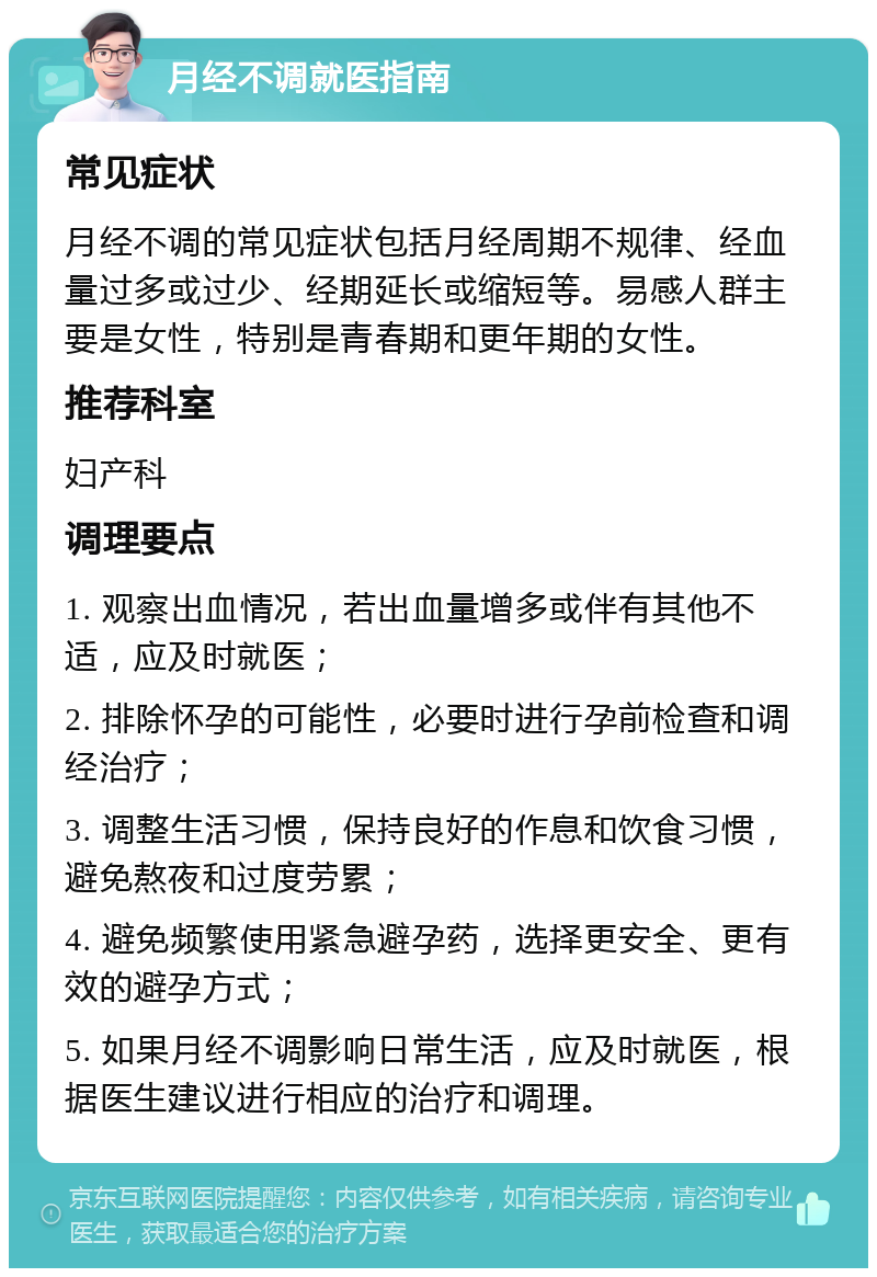 月经不调就医指南 常见症状 月经不调的常见症状包括月经周期不规律、经血量过多或过少、经期延长或缩短等。易感人群主要是女性，特别是青春期和更年期的女性。 推荐科室 妇产科 调理要点 1. 观察出血情况，若出血量增多或伴有其他不适，应及时就医； 2. 排除怀孕的可能性，必要时进行孕前检查和调经治疗； 3. 调整生活习惯，保持良好的作息和饮食习惯，避免熬夜和过度劳累； 4. 避免频繁使用紧急避孕药，选择更安全、更有效的避孕方式； 5. 如果月经不调影响日常生活，应及时就医，根据医生建议进行相应的治疗和调理。