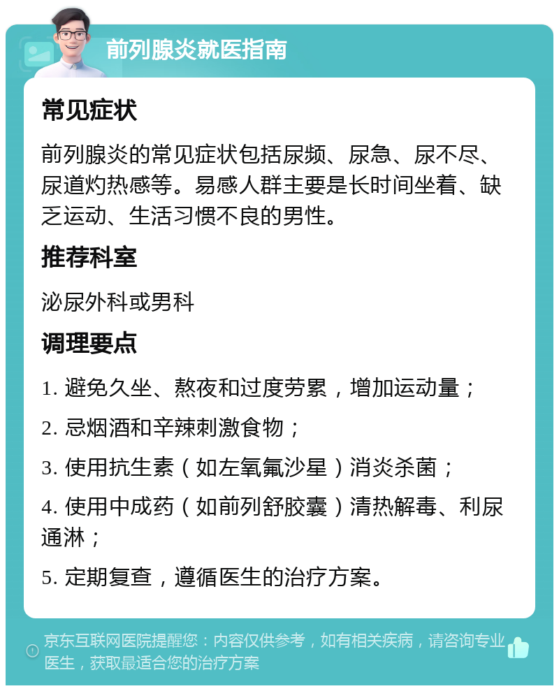 前列腺炎就医指南 常见症状 前列腺炎的常见症状包括尿频、尿急、尿不尽、尿道灼热感等。易感人群主要是长时间坐着、缺乏运动、生活习惯不良的男性。 推荐科室 泌尿外科或男科 调理要点 1. 避免久坐、熬夜和过度劳累，增加运动量； 2. 忌烟酒和辛辣刺激食物； 3. 使用抗生素（如左氧氟沙星）消炎杀菌； 4. 使用中成药（如前列舒胶囊）清热解毒、利尿通淋； 5. 定期复查，遵循医生的治疗方案。