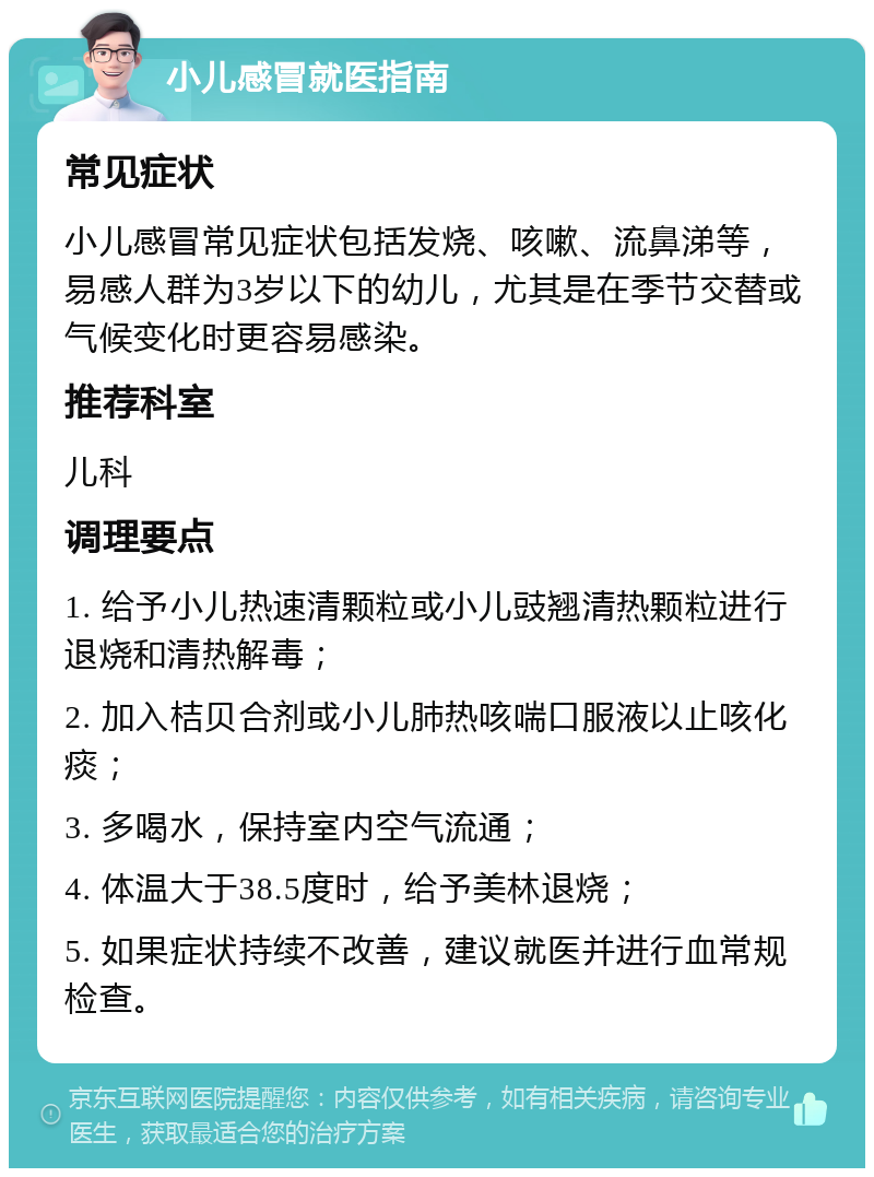 小儿感冒就医指南 常见症状 小儿感冒常见症状包括发烧、咳嗽、流鼻涕等，易感人群为3岁以下的幼儿，尤其是在季节交替或气候变化时更容易感染。 推荐科室 儿科 调理要点 1. 给予小儿热速清颗粒或小儿豉翘清热颗粒进行退烧和清热解毒； 2. 加入桔贝合剂或小儿肺热咳喘口服液以止咳化痰； 3. 多喝水，保持室内空气流通； 4. 体温大于38.5度时，给予美林退烧； 5. 如果症状持续不改善，建议就医并进行血常规检查。