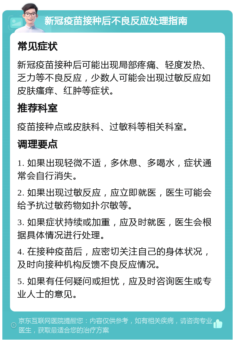 新冠疫苗接种后不良反应处理指南 常见症状 新冠疫苗接种后可能出现局部疼痛、轻度发热、乏力等不良反应，少数人可能会出现过敏反应如皮肤瘙痒、红肿等症状。 推荐科室 疫苗接种点或皮肤科、过敏科等相关科室。 调理要点 1. 如果出现轻微不适，多休息、多喝水，症状通常会自行消失。 2. 如果出现过敏反应，应立即就医，医生可能会给予抗过敏药物如扑尔敏等。 3. 如果症状持续或加重，应及时就医，医生会根据具体情况进行处理。 4. 在接种疫苗后，应密切关注自己的身体状况，及时向接种机构反馈不良反应情况。 5. 如果有任何疑问或担忧，应及时咨询医生或专业人士的意见。