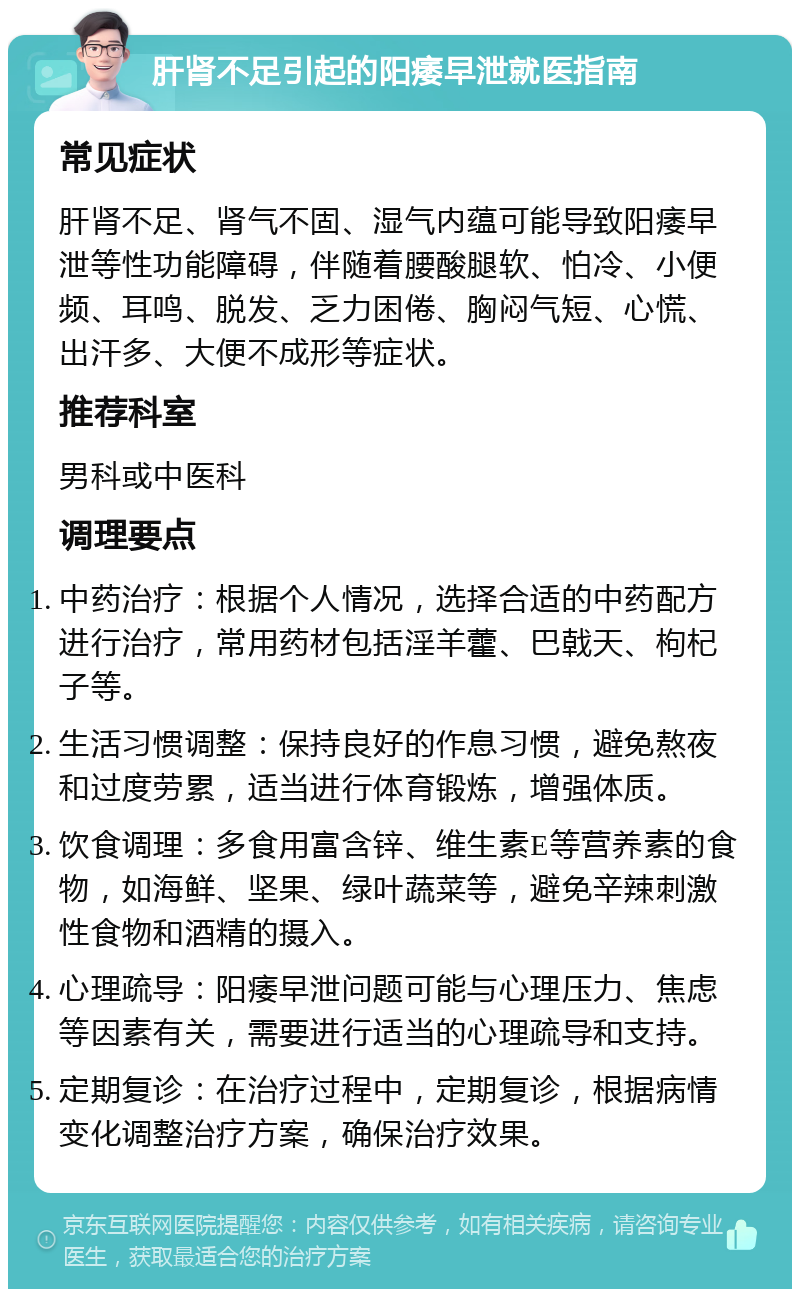 肝肾不足引起的阳痿早泄就医指南 常见症状 肝肾不足、肾气不固、湿气内蕴可能导致阳痿早泄等性功能障碍，伴随着腰酸腿软、怕冷、小便频、耳鸣、脱发、乏力困倦、胸闷气短、心慌、出汗多、大便不成形等症状。 推荐科室 男科或中医科 调理要点 中药治疗：根据个人情况，选择合适的中药配方进行治疗，常用药材包括淫羊藿、巴戟天、枸杞子等。 生活习惯调整：保持良好的作息习惯，避免熬夜和过度劳累，适当进行体育锻炼，增强体质。 饮食调理：多食用富含锌、维生素E等营养素的食物，如海鲜、坚果、绿叶蔬菜等，避免辛辣刺激性食物和酒精的摄入。 心理疏导：阳痿早泄问题可能与心理压力、焦虑等因素有关，需要进行适当的心理疏导和支持。 定期复诊：在治疗过程中，定期复诊，根据病情变化调整治疗方案，确保治疗效果。