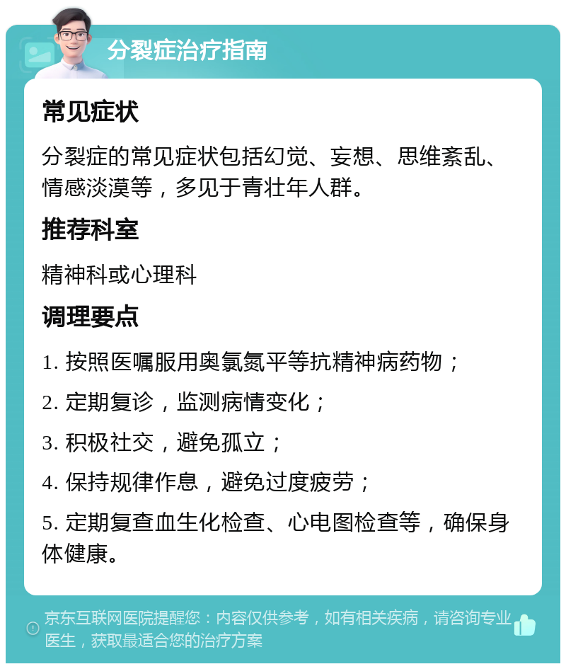 分裂症治疗指南 常见症状 分裂症的常见症状包括幻觉、妄想、思维紊乱、情感淡漠等，多见于青壮年人群。 推荐科室 精神科或心理科 调理要点 1. 按照医嘱服用奥氯氮平等抗精神病药物； 2. 定期复诊，监测病情变化； 3. 积极社交，避免孤立； 4. 保持规律作息，避免过度疲劳； 5. 定期复查血生化检查、心电图检查等，确保身体健康。