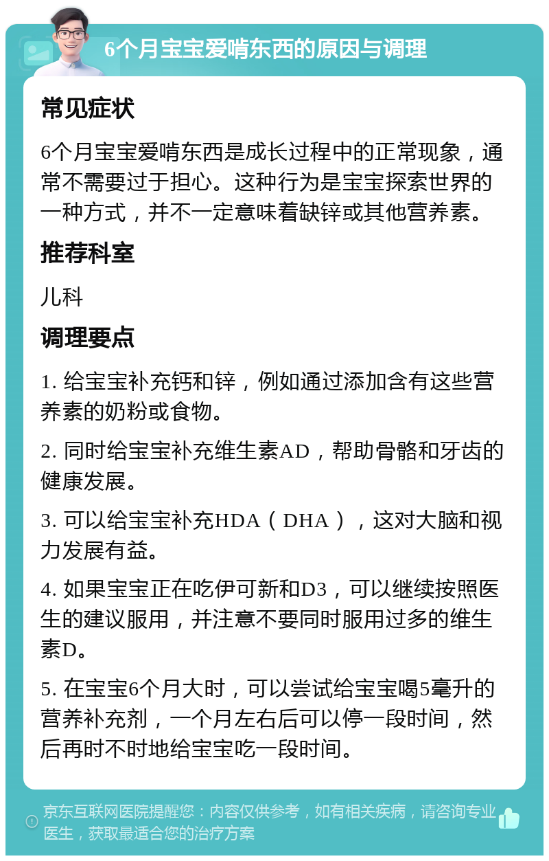 6个月宝宝爱啃东西的原因与调理 常见症状 6个月宝宝爱啃东西是成长过程中的正常现象，通常不需要过于担心。这种行为是宝宝探索世界的一种方式，并不一定意味着缺锌或其他营养素。 推荐科室 儿科 调理要点 1. 给宝宝补充钙和锌，例如通过添加含有这些营养素的奶粉或食物。 2. 同时给宝宝补充维生素AD，帮助骨骼和牙齿的健康发展。 3. 可以给宝宝补充HDA（DHA），这对大脑和视力发展有益。 4. 如果宝宝正在吃伊可新和D3，可以继续按照医生的建议服用，并注意不要同时服用过多的维生素D。 5. 在宝宝6个月大时，可以尝试给宝宝喝5毫升的营养补充剂，一个月左右后可以停一段时间，然后再时不时地给宝宝吃一段时间。