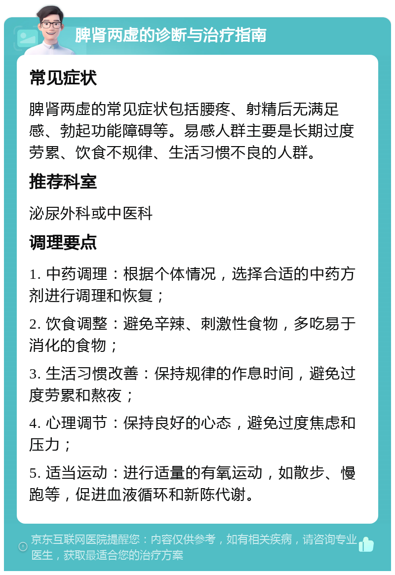 脾肾两虚的诊断与治疗指南 常见症状 脾肾两虚的常见症状包括腰疼、射精后无满足感、勃起功能障碍等。易感人群主要是长期过度劳累、饮食不规律、生活习惯不良的人群。 推荐科室 泌尿外科或中医科 调理要点 1. 中药调理：根据个体情况，选择合适的中药方剂进行调理和恢复； 2. 饮食调整：避免辛辣、刺激性食物，多吃易于消化的食物； 3. 生活习惯改善：保持规律的作息时间，避免过度劳累和熬夜； 4. 心理调节：保持良好的心态，避免过度焦虑和压力； 5. 适当运动：进行适量的有氧运动，如散步、慢跑等，促进血液循环和新陈代谢。