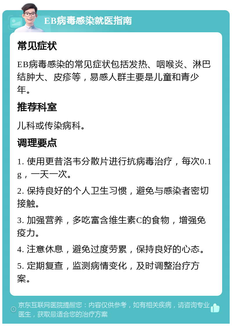 EB病毒感染就医指南 常见症状 EB病毒感染的常见症状包括发热、咽喉炎、淋巴结肿大、皮疹等，易感人群主要是儿童和青少年。 推荐科室 儿科或传染病科。 调理要点 1. 使用更昔洛韦分散片进行抗病毒治疗，每次0.1g，一天一次。 2. 保持良好的个人卫生习惯，避免与感染者密切接触。 3. 加强营养，多吃富含维生素C的食物，增强免疫力。 4. 注意休息，避免过度劳累，保持良好的心态。 5. 定期复查，监测病情变化，及时调整治疗方案。