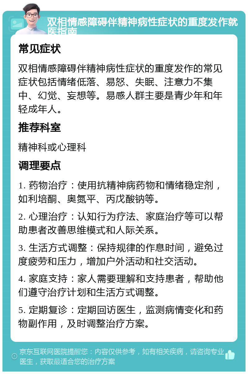 双相情感障碍伴精神病性症状的重度发作就医指南 常见症状 双相情感障碍伴精神病性症状的重度发作的常见症状包括情绪低落、易怒、失眠、注意力不集中、幻觉、妄想等。易感人群主要是青少年和年轻成年人。 推荐科室 精神科或心理科 调理要点 1. 药物治疗：使用抗精神病药物和情绪稳定剂，如利培酮、奥氮平、丙戊酸钠等。 2. 心理治疗：认知行为疗法、家庭治疗等可以帮助患者改善思维模式和人际关系。 3. 生活方式调整：保持规律的作息时间，避免过度疲劳和压力，增加户外活动和社交活动。 4. 家庭支持：家人需要理解和支持患者，帮助他们遵守治疗计划和生活方式调整。 5. 定期复诊：定期回访医生，监测病情变化和药物副作用，及时调整治疗方案。