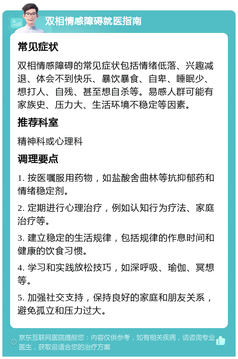 双相情感障碍就医指南 常见症状 双相情感障碍的常见症状包括情绪低落、兴趣减退、体会不到快乐、暴饮暴食、自卑、睡眠少、想打人、自残、甚至想自杀等。易感人群可能有家族史、压力大、生活环境不稳定等因素。 推荐科室 精神科或心理科 调理要点 1. 按医嘱服用药物，如盐酸舍曲林等抗抑郁药和情绪稳定剂。 2. 定期进行心理治疗，例如认知行为疗法、家庭治疗等。 3. 建立稳定的生活规律，包括规律的作息时间和健康的饮食习惯。 4. 学习和实践放松技巧，如深呼吸、瑜伽、冥想等。 5. 加强社交支持，保持良好的家庭和朋友关系，避免孤立和压力过大。