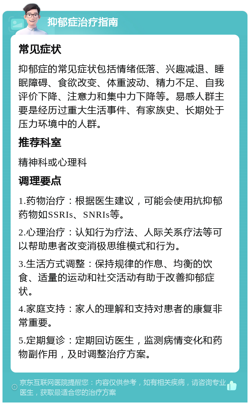 抑郁症治疗指南 常见症状 抑郁症的常见症状包括情绪低落、兴趣减退、睡眠障碍、食欲改变、体重波动、精力不足、自我评价下降、注意力和集中力下降等。易感人群主要是经历过重大生活事件、有家族史、长期处于压力环境中的人群。 推荐科室 精神科或心理科 调理要点 1.药物治疗：根据医生建议，可能会使用抗抑郁药物如SSRIs、SNRIs等。 2.心理治疗：认知行为疗法、人际关系疗法等可以帮助患者改变消极思维模式和行为。 3.生活方式调整：保持规律的作息、均衡的饮食、适量的运动和社交活动有助于改善抑郁症状。 4.家庭支持：家人的理解和支持对患者的康复非常重要。 5.定期复诊：定期回访医生，监测病情变化和药物副作用，及时调整治疗方案。