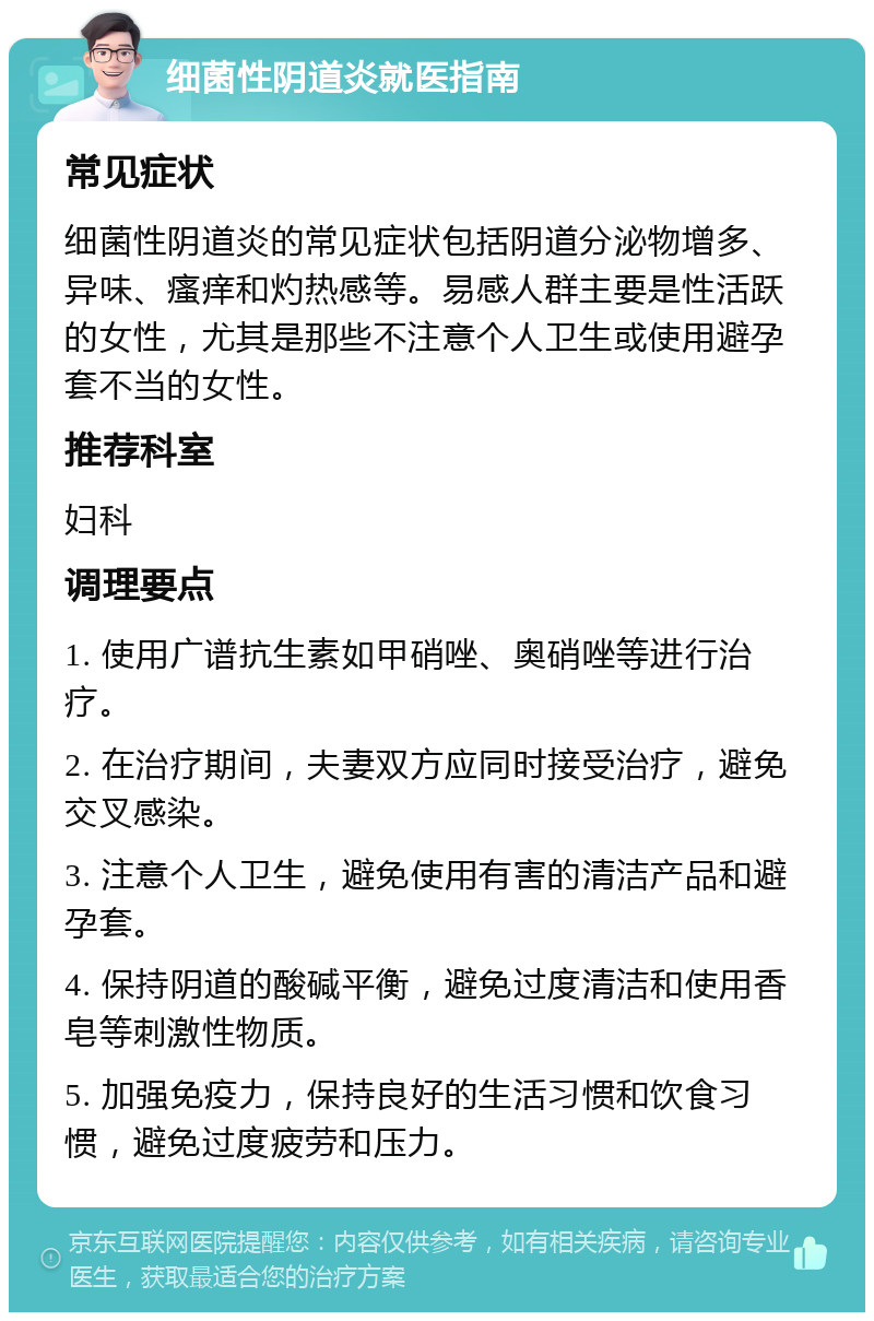 细菌性阴道炎就医指南 常见症状 细菌性阴道炎的常见症状包括阴道分泌物增多、异味、瘙痒和灼热感等。易感人群主要是性活跃的女性，尤其是那些不注意个人卫生或使用避孕套不当的女性。 推荐科室 妇科 调理要点 1. 使用广谱抗生素如甲硝唑、奥硝唑等进行治疗。 2. 在治疗期间，夫妻双方应同时接受治疗，避免交叉感染。 3. 注意个人卫生，避免使用有害的清洁产品和避孕套。 4. 保持阴道的酸碱平衡，避免过度清洁和使用香皂等刺激性物质。 5. 加强免疫力，保持良好的生活习惯和饮食习惯，避免过度疲劳和压力。