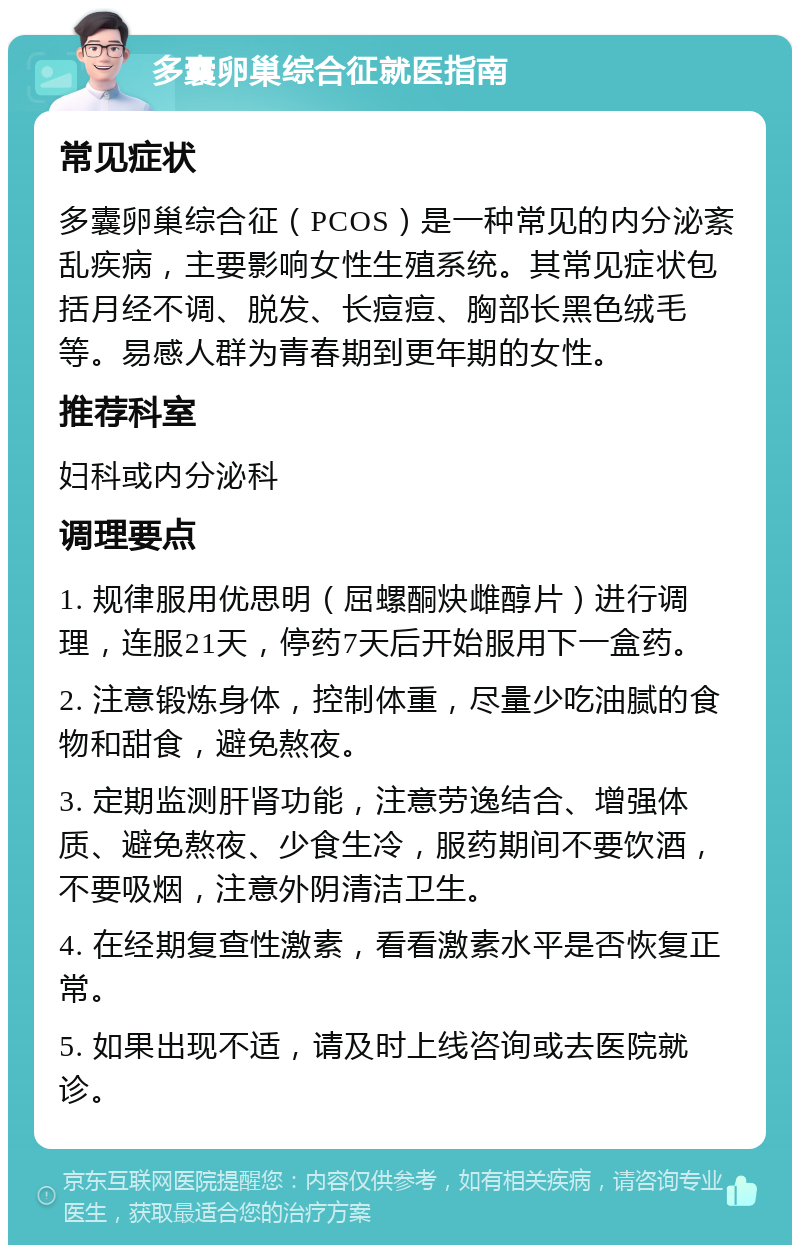 多囊卵巢综合征就医指南 常见症状 多囊卵巢综合征（PCOS）是一种常见的内分泌紊乱疾病，主要影响女性生殖系统。其常见症状包括月经不调、脱发、长痘痘、胸部长黑色绒毛等。易感人群为青春期到更年期的女性。 推荐科室 妇科或内分泌科 调理要点 1. 规律服用优思明（屈螺酮炔雌醇片）进行调理，连服21天，停药7天后开始服用下一盒药。 2. 注意锻炼身体，控制体重，尽量少吃油腻的食物和甜食，避免熬夜。 3. 定期监测肝肾功能，注意劳逸结合、增强体质、避免熬夜、少食生冷，服药期间不要饮酒，不要吸烟，注意外阴清洁卫生。 4. 在经期复查性激素，看看激素水平是否恢复正常。 5. 如果出现不适，请及时上线咨询或去医院就诊。