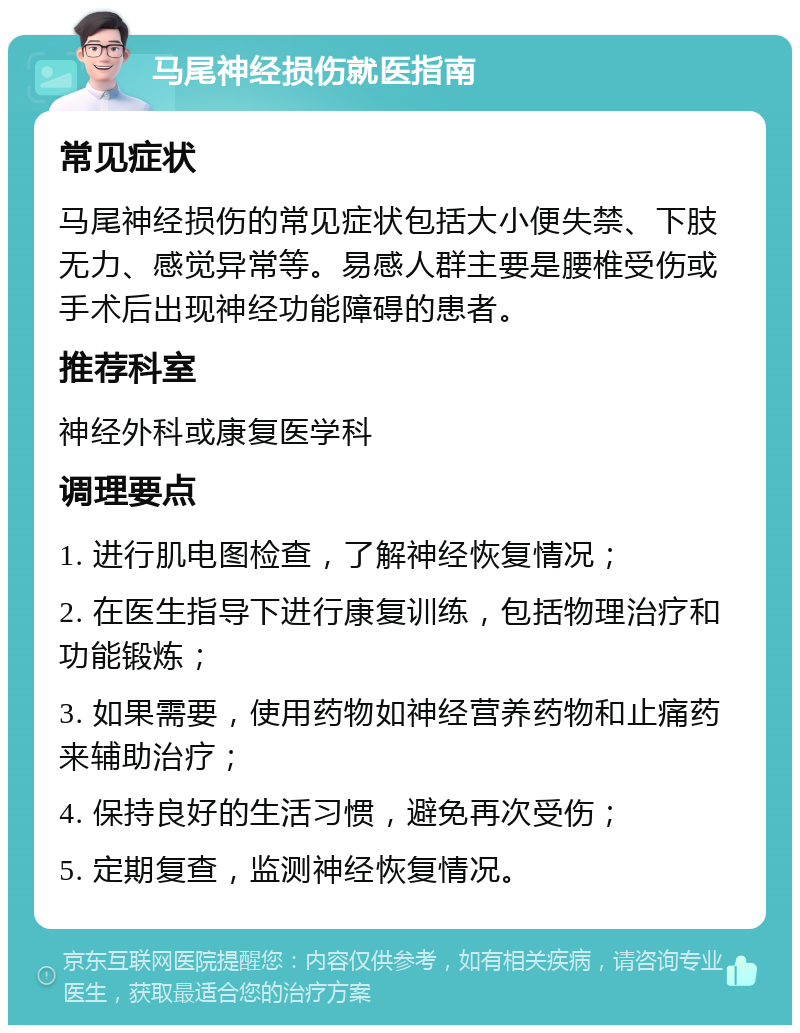 马尾神经损伤就医指南 常见症状 马尾神经损伤的常见症状包括大小便失禁、下肢无力、感觉异常等。易感人群主要是腰椎受伤或手术后出现神经功能障碍的患者。 推荐科室 神经外科或康复医学科 调理要点 1. 进行肌电图检查，了解神经恢复情况； 2. 在医生指导下进行康复训练，包括物理治疗和功能锻炼； 3. 如果需要，使用药物如神经营养药物和止痛药来辅助治疗； 4. 保持良好的生活习惯，避免再次受伤； 5. 定期复查，监测神经恢复情况。