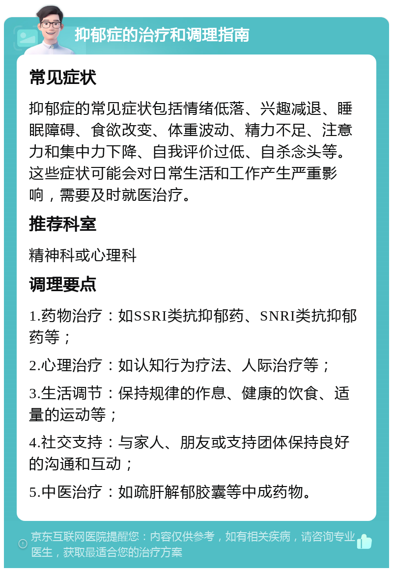 抑郁症的治疗和调理指南 常见症状 抑郁症的常见症状包括情绪低落、兴趣减退、睡眠障碍、食欲改变、体重波动、精力不足、注意力和集中力下降、自我评价过低、自杀念头等。这些症状可能会对日常生活和工作产生严重影响，需要及时就医治疗。 推荐科室 精神科或心理科 调理要点 1.药物治疗：如SSRI类抗抑郁药、SNRI类抗抑郁药等； 2.心理治疗：如认知行为疗法、人际治疗等； 3.生活调节：保持规律的作息、健康的饮食、适量的运动等； 4.社交支持：与家人、朋友或支持团体保持良好的沟通和互动； 5.中医治疗：如疏肝解郁胶囊等中成药物。