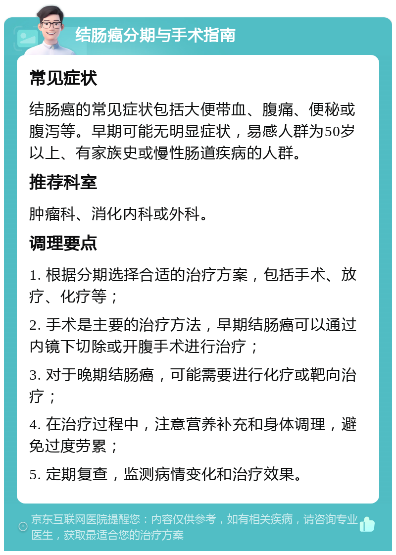 结肠癌分期与手术指南 常见症状 结肠癌的常见症状包括大便带血、腹痛、便秘或腹泻等。早期可能无明显症状，易感人群为50岁以上、有家族史或慢性肠道疾病的人群。 推荐科室 肿瘤科、消化内科或外科。 调理要点 1. 根据分期选择合适的治疗方案，包括手术、放疗、化疗等； 2. 手术是主要的治疗方法，早期结肠癌可以通过内镜下切除或开腹手术进行治疗； 3. 对于晚期结肠癌，可能需要进行化疗或靶向治疗； 4. 在治疗过程中，注意营养补充和身体调理，避免过度劳累； 5. 定期复查，监测病情变化和治疗效果。