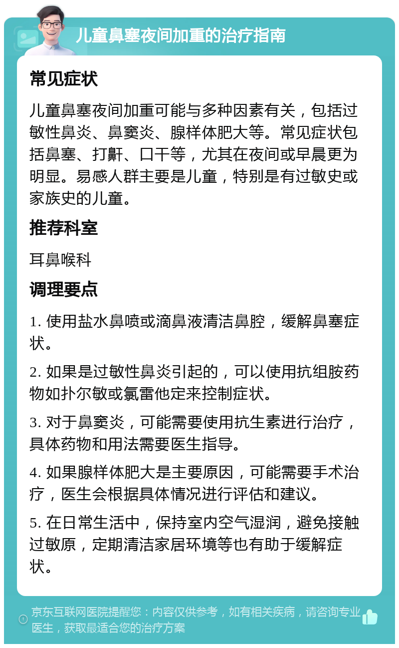 儿童鼻塞夜间加重的治疗指南 常见症状 儿童鼻塞夜间加重可能与多种因素有关，包括过敏性鼻炎、鼻窦炎、腺样体肥大等。常见症状包括鼻塞、打鼾、口干等，尤其在夜间或早晨更为明显。易感人群主要是儿童，特别是有过敏史或家族史的儿童。 推荐科室 耳鼻喉科 调理要点 1. 使用盐水鼻喷或滴鼻液清洁鼻腔，缓解鼻塞症状。 2. 如果是过敏性鼻炎引起的，可以使用抗组胺药物如扑尔敏或氯雷他定来控制症状。 3. 对于鼻窦炎，可能需要使用抗生素进行治疗，具体药物和用法需要医生指导。 4. 如果腺样体肥大是主要原因，可能需要手术治疗，医生会根据具体情况进行评估和建议。 5. 在日常生活中，保持室内空气湿润，避免接触过敏原，定期清洁家居环境等也有助于缓解症状。