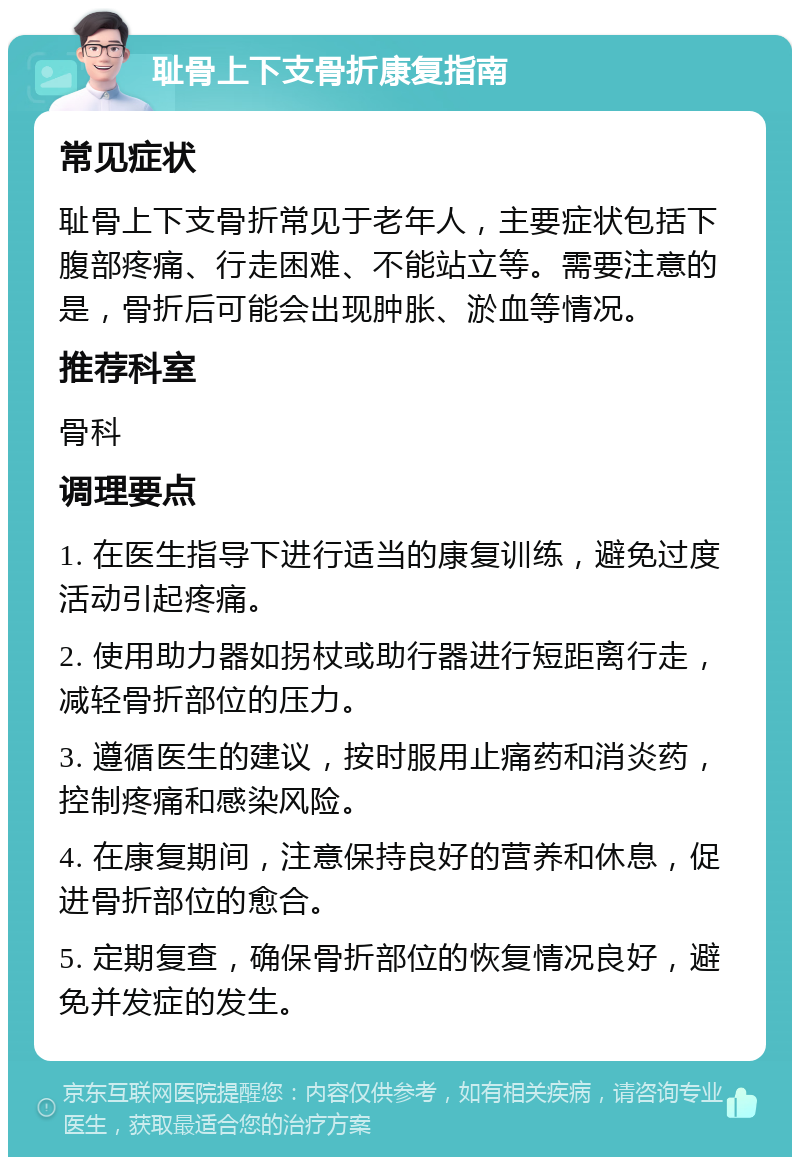 耻骨上下支骨折康复指南 常见症状 耻骨上下支骨折常见于老年人，主要症状包括下腹部疼痛、行走困难、不能站立等。需要注意的是，骨折后可能会出现肿胀、淤血等情况。 推荐科室 骨科 调理要点 1. 在医生指导下进行适当的康复训练，避免过度活动引起疼痛。 2. 使用助力器如拐杖或助行器进行短距离行走，减轻骨折部位的压力。 3. 遵循医生的建议，按时服用止痛药和消炎药，控制疼痛和感染风险。 4. 在康复期间，注意保持良好的营养和休息，促进骨折部位的愈合。 5. 定期复查，确保骨折部位的恢复情况良好，避免并发症的发生。