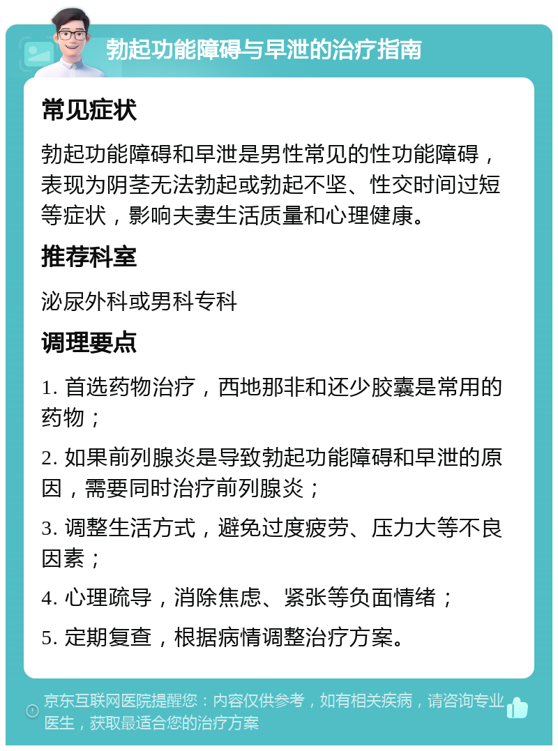 勃起功能障碍与早泄的治疗指南 常见症状 勃起功能障碍和早泄是男性常见的性功能障碍，表现为阴茎无法勃起或勃起不坚、性交时间过短等症状，影响夫妻生活质量和心理健康。 推荐科室 泌尿外科或男科专科 调理要点 1. 首选药物治疗，西地那非和还少胶囊是常用的药物； 2. 如果前列腺炎是导致勃起功能障碍和早泄的原因，需要同时治疗前列腺炎； 3. 调整生活方式，避免过度疲劳、压力大等不良因素； 4. 心理疏导，消除焦虑、紧张等负面情绪； 5. 定期复查，根据病情调整治疗方案。