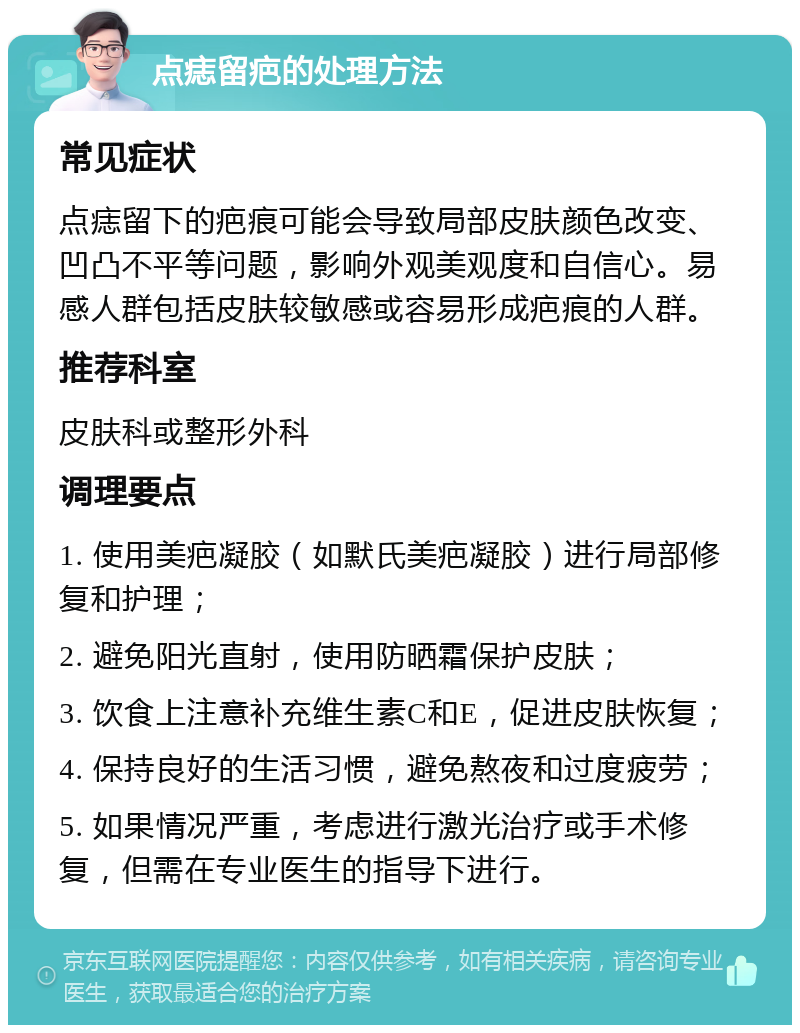 点痣留疤的处理方法 常见症状 点痣留下的疤痕可能会导致局部皮肤颜色改变、凹凸不平等问题，影响外观美观度和自信心。易感人群包括皮肤较敏感或容易形成疤痕的人群。 推荐科室 皮肤科或整形外科 调理要点 1. 使用美疤凝胶（如默氏美疤凝胶）进行局部修复和护理； 2. 避免阳光直射，使用防晒霜保护皮肤； 3. 饮食上注意补充维生素C和E，促进皮肤恢复； 4. 保持良好的生活习惯，避免熬夜和过度疲劳； 5. 如果情况严重，考虑进行激光治疗或手术修复，但需在专业医生的指导下进行。