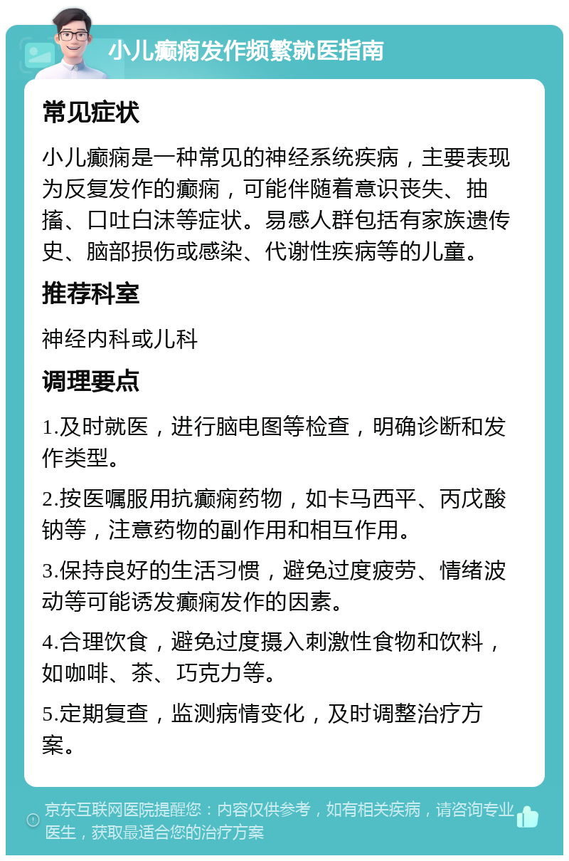 小儿癫痫发作频繁就医指南 常见症状 小儿癫痫是一种常见的神经系统疾病，主要表现为反复发作的癫痫，可能伴随着意识丧失、抽搐、口吐白沫等症状。易感人群包括有家族遗传史、脑部损伤或感染、代谢性疾病等的儿童。 推荐科室 神经内科或儿科 调理要点 1.及时就医，进行脑电图等检查，明确诊断和发作类型。 2.按医嘱服用抗癫痫药物，如卡马西平、丙戊酸钠等，注意药物的副作用和相互作用。 3.保持良好的生活习惯，避免过度疲劳、情绪波动等可能诱发癫痫发作的因素。 4.合理饮食，避免过度摄入刺激性食物和饮料，如咖啡、茶、巧克力等。 5.定期复查，监测病情变化，及时调整治疗方案。