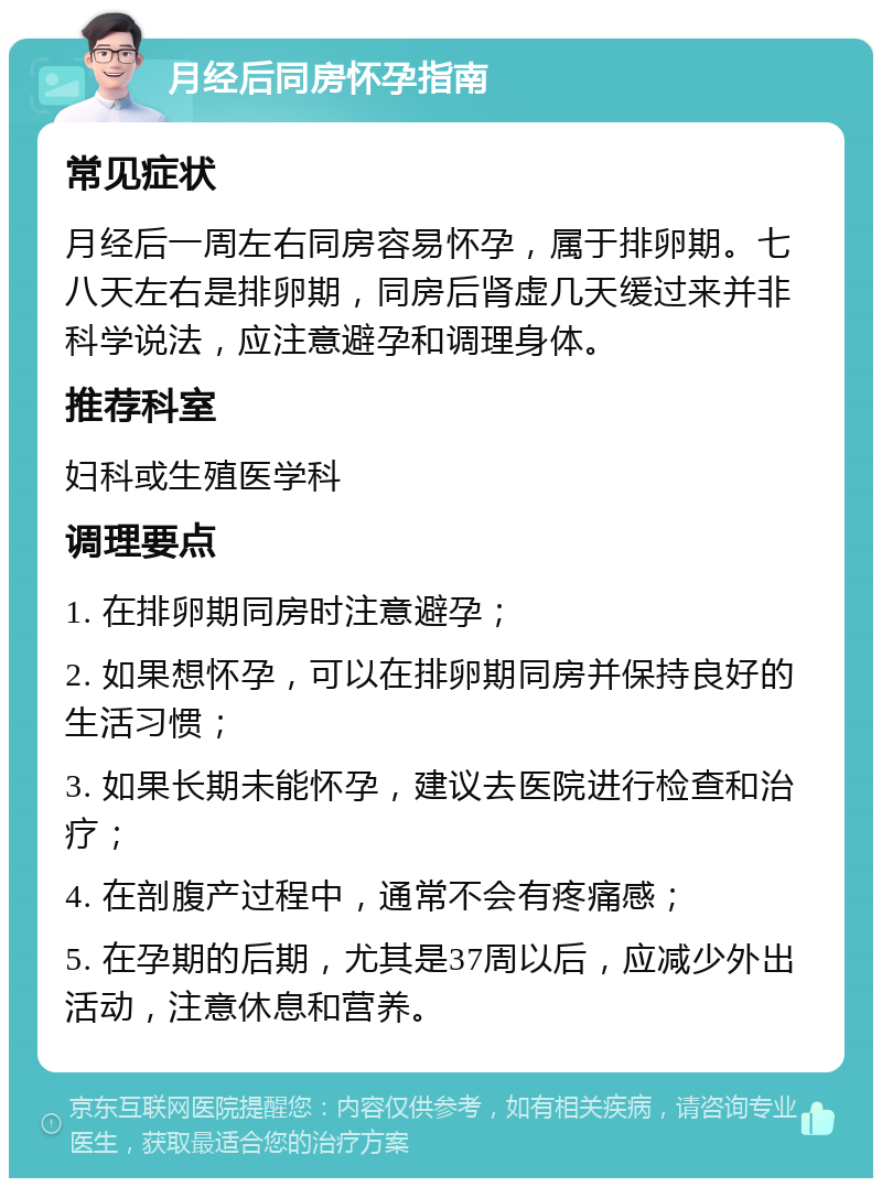 月经后同房怀孕指南 常见症状 月经后一周左右同房容易怀孕，属于排卵期。七八天左右是排卵期，同房后肾虚几天缓过来并非科学说法，应注意避孕和调理身体。 推荐科室 妇科或生殖医学科 调理要点 1. 在排卵期同房时注意避孕； 2. 如果想怀孕，可以在排卵期同房并保持良好的生活习惯； 3. 如果长期未能怀孕，建议去医院进行检查和治疗； 4. 在剖腹产过程中，通常不会有疼痛感； 5. 在孕期的后期，尤其是37周以后，应减少外出活动，注意休息和营养。