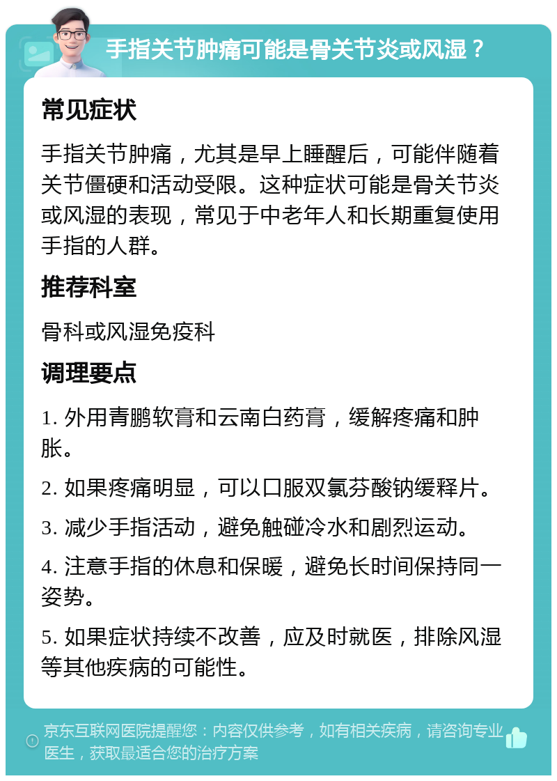 手指关节肿痛可能是骨关节炎或风湿？ 常见症状 手指关节肿痛，尤其是早上睡醒后，可能伴随着关节僵硬和活动受限。这种症状可能是骨关节炎或风湿的表现，常见于中老年人和长期重复使用手指的人群。 推荐科室 骨科或风湿免疫科 调理要点 1. 外用青鹏软膏和云南白药膏，缓解疼痛和肿胀。 2. 如果疼痛明显，可以口服双氯芬酸钠缓释片。 3. 减少手指活动，避免触碰冷水和剧烈运动。 4. 注意手指的休息和保暖，避免长时间保持同一姿势。 5. 如果症状持续不改善，应及时就医，排除风湿等其他疾病的可能性。