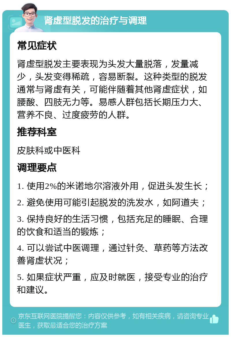 肾虚型脱发的治疗与调理 常见症状 肾虚型脱发主要表现为头发大量脱落，发量减少，头发变得稀疏，容易断裂。这种类型的脱发通常与肾虚有关，可能伴随着其他肾虚症状，如腰酸、四肢无力等。易感人群包括长期压力大、营养不良、过度疲劳的人群。 推荐科室 皮肤科或中医科 调理要点 1. 使用2%的米诺地尔溶液外用，促进头发生长； 2. 避免使用可能引起脱发的洗发水，如阿道夫； 3. 保持良好的生活习惯，包括充足的睡眠、合理的饮食和适当的锻炼； 4. 可以尝试中医调理，通过针灸、草药等方法改善肾虚状况； 5. 如果症状严重，应及时就医，接受专业的治疗和建议。