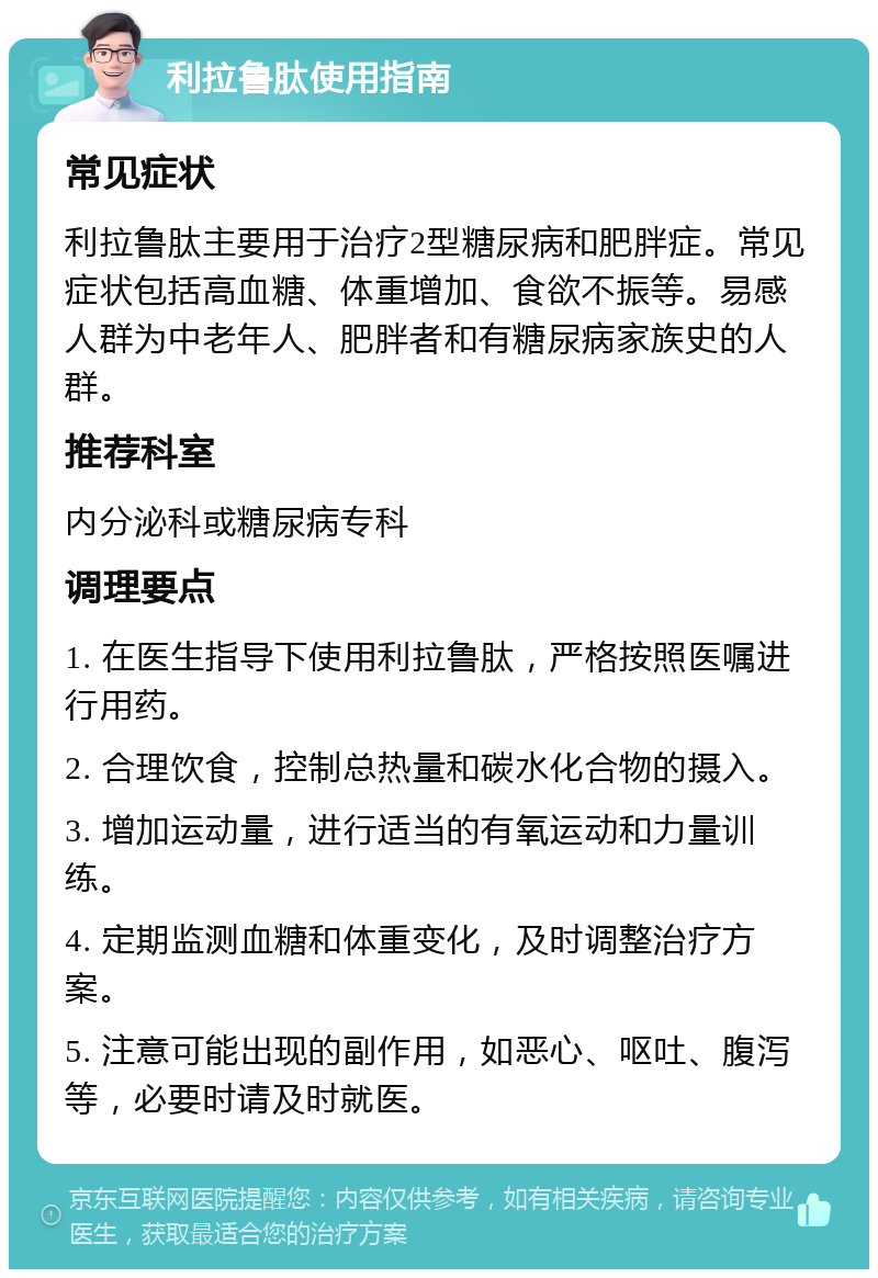 利拉鲁肽使用指南 常见症状 利拉鲁肽主要用于治疗2型糖尿病和肥胖症。常见症状包括高血糖、体重增加、食欲不振等。易感人群为中老年人、肥胖者和有糖尿病家族史的人群。 推荐科室 内分泌科或糖尿病专科 调理要点 1. 在医生指导下使用利拉鲁肽，严格按照医嘱进行用药。 2. 合理饮食，控制总热量和碳水化合物的摄入。 3. 增加运动量，进行适当的有氧运动和力量训练。 4. 定期监测血糖和体重变化，及时调整治疗方案。 5. 注意可能出现的副作用，如恶心、呕吐、腹泻等，必要时请及时就医。