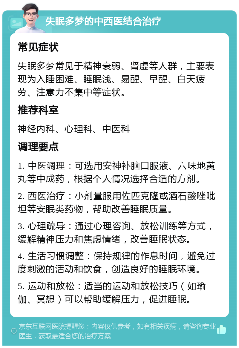 失眠多梦的中西医结合治疗 常见症状 失眠多梦常见于精神衰弱、肾虚等人群，主要表现为入睡困难、睡眠浅、易醒、早醒、白天疲劳、注意力不集中等症状。 推荐科室 神经内科、心理科、中医科 调理要点 1. 中医调理：可选用安神补脑口服液、六味地黄丸等中成药，根据个人情况选择合适的方剂。 2. 西医治疗：小剂量服用佐匹克隆或酒石酸唑吡坦等安眠类药物，帮助改善睡眠质量。 3. 心理疏导：通过心理咨询、放松训练等方式，缓解精神压力和焦虑情绪，改善睡眠状态。 4. 生活习惯调整：保持规律的作息时间，避免过度刺激的活动和饮食，创造良好的睡眠环境。 5. 运动和放松：适当的运动和放松技巧（如瑜伽、冥想）可以帮助缓解压力，促进睡眠。