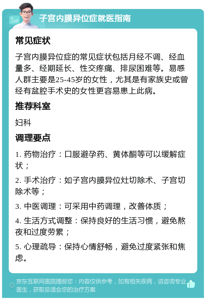 子宫内膜异位症就医指南 常见症状 子宫内膜异位症的常见症状包括月经不调、经血量多、经期延长、性交疼痛、排尿困难等。易感人群主要是25-45岁的女性，尤其是有家族史或曾经有盆腔手术史的女性更容易患上此病。 推荐科室 妇科 调理要点 1. 药物治疗：口服避孕药、黄体酮等可以缓解症状； 2. 手术治疗：如子宫内膜异位灶切除术、子宫切除术等； 3. 中医调理：可采用中药调理，改善体质； 4. 生活方式调整：保持良好的生活习惯，避免熬夜和过度劳累； 5. 心理疏导：保持心情舒畅，避免过度紧张和焦虑。